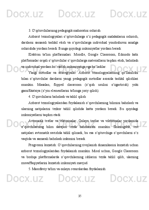 3. O‘qituvchilarning pedagogik mahoratini oshirish
Axborot texnologiyalari o‘qituvchilarga o‘z pedagogik malakalarini oshirish,
darslarni   samarali   tashkil   etish   va   o‘quvchilarga   individual   yondoshuvni   amalga
oshirishda yordam beradi. Bunga quyidagi imkoniyatlar yordam beradi:
Elektron   ta'lim   platformalari:   Moodle,   Google   Classroom,   Edmodo   kabi
platformalar orqali o‘qituvchilar o‘quvchilarga materiallarni taqdim etish, baholash
va individual yordam ko‘rsatish imkoniyatiga ega bo‘ladilar.
Yangi   metodlar   va   strategiyalar:   Axborot   texnologiyalarining   qo‘llanilishi
bilan   o‘qituvchilar   darslarni   yangi   pedagogik   metodlar   asosida   tashkil   qilishlari
mumkin.   Masalan,   flipped   classroom   (o‘qish   usulini   o‘zgartirish)   yoki
gamifikatsiya (o‘yin elementlarini ta'limga joriy qilish).
4. O‘quvchilarni baholash va tahlil qilish
Axborot texnologiyalaridan foydalanish o‘quvchilarning bilimini baholash va
ularning   natijalarini   tezkor   tahlil   qilishda   katta   yordam   beradi.   Bu   quyidagi
imkoniyatlarni taqdim etadi:
Avtomatik   testlar   va   viktorinalar:   Onlayn   testlar   va   viktorinalar   yordamida
o‘quvchilarning   bilim   darajasi   tezda   baholanishi   mumkin.   Shuningdek,   test
natijalari  avtomatik ravishda tahlil qilinadi, bu esa  o‘qituvchiga o‘quvchilarni  o‘z
vaqtida va samarali baholash imkonini beradi.
Progressni kuzatish: O‘quvchilarning rivojlanish dinamikasini kuzatish uchun
axborot texnologiyalaridan foydalanish mumkin. Misol  uchun, Google Classroom
va   boshqa   platformalarda   o‘quvchilarning   ishlarini   tezda   tahlil   qilib,   ularning
muvaffaqiyatlarini kuzatish imkoniyati mavjud.
5. Masofaviy ta'lim va onlayn resurslardan foydalanish
35 