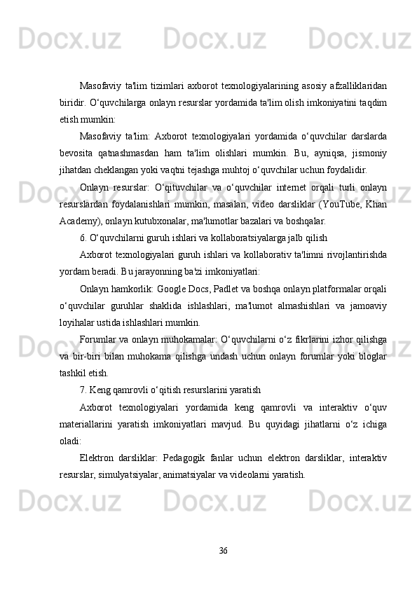 Masofaviy   ta'lim   tizimlari   axborot   texnologiyalarining   asosiy   afzalliklaridan
biridir. O‘quvchilarga onlayn resurslar yordamida ta'lim olish imkoniyatini taqdim
etish mumkin:
Masofaviy   ta'lim:   Axborot   texnologiyalari   yordamida   o‘quvchilar   darslarda
bevosita   qatnashmasdan   ham   ta'lim   olishlari   mumkin.   Bu,   ayniqsa,   jismoniy
jihatdan cheklangan yoki vaqtni tejashga muhtoj o‘quvchilar uchun foydalidir.
Onlayn   resurslar:   O‘qituvchilar   va   o‘quvchilar   internet   orqali   turli   onlayn
resurslardan   foydalanishlari   mumkin,   masalan,   video   darsliklar   (YouTube,   Khan
Academy), onlayn kutubxonalar, ma'lumotlar bazalari va boshqalar.
6. O‘quvchilarni guruh ishlari va kollaboratsiyalarga jalb qilish
Axborot texnologiyalari guruh ishlari va kollaborativ ta'limni rivojlantirishda
yordam beradi. Bu jarayonning ba'zi imkoniyatlari:
Onlayn hamkorlik: Google Docs, Padlet va boshqa onlayn platformalar orqali
o‘quvchilar   guruhlar   shaklida   ishlashlari,   ma'lumot   almashishlari   va   jamoaviy
loyihalar ustida ishlashlari mumkin.
Forumlar va onlayn muhokamalar: O‘quvchilarni o‘z fikrlarini izhor qilishga
va   bir-biri   bilan   muhokama   qilishga   undash   uchun   onlayn   forumlar   yoki   bloglar
tashkil etish.
7. Keng qamrovli o‘qitish resurslarini yaratish
Axborot   texnologiyalari   yordamida   keng   qamrovli   va   interaktiv   o‘quv
materiallarini   yaratish   imkoniyatlari   mavjud.   Bu   quyidagi   jihatlarni   o‘z   ichiga
oladi:
Elektron   darsliklar:   Pedagogik   fanlar   uchun   elektron   darsliklar,   interaktiv
resurslar, simulyatsiyalar, animatsiyalar va videolarni yaratish.
36 
