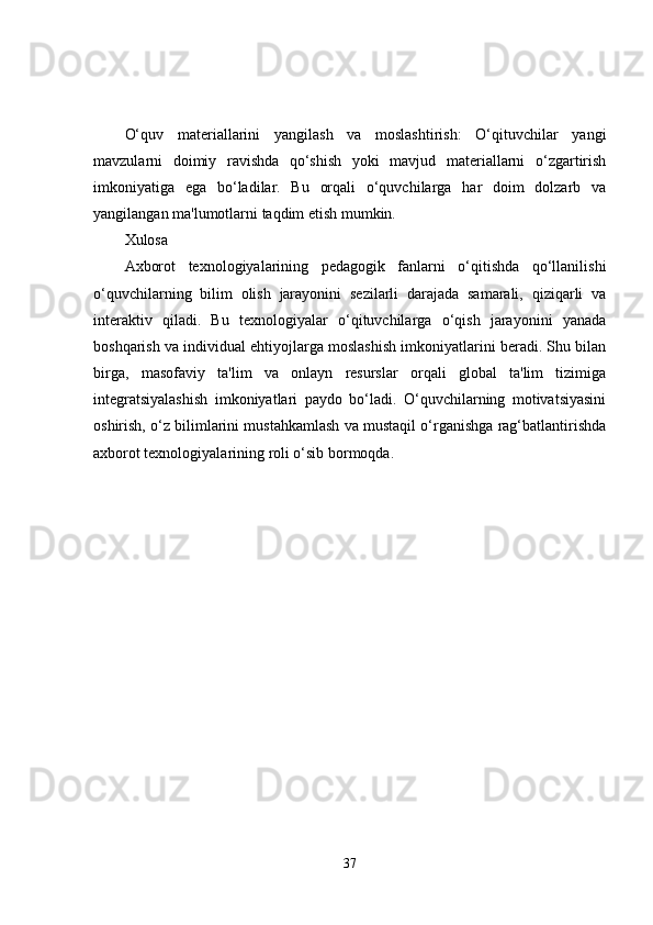 O‘quv   materiallarini   yangilash   va   moslashtirish:   O‘qituvchilar   yangi
mavzularni   doimiy   ravishda   qo‘shish   yoki   mavjud   materiallarni   o‘zgartirish
imkoniyatiga   ega   bo‘ladilar.   Bu   orqali   o‘quvchilarga   har   doim   dolzarb   va
yangilangan ma'lumotlarni taqdim etish mumkin.
Xulosa
Axborot   texnologiyalarining   pedagogik   fanlarni   o‘qitishda   qo‘llanilishi
o‘quvchilarning   bilim   olish   jarayonini   sezilarli   darajada   samarali,   qiziqarli   va
interaktiv   qiladi.   Bu   texnologiyalar   o‘qituvchilarga   o‘qish   jarayonini   yanada
boshqarish va individual ehtiyojlarga moslashish imkoniyatlarini beradi. Shu bilan
birga,   masofaviy   ta'lim   va   onlayn   resurslar   orqali   global   ta'lim   tizimiga
integratsiyalashish   imkoniyatlari   paydo   bo‘ladi.   O‘quvchilarning   motivatsiyasini
oshirish, o‘z bilimlarini mustahkamlash va mustaqil o‘rganishga rag‘batlantirishda
axborot texnologiyalarining roli o‘sib bormoqda.
37 