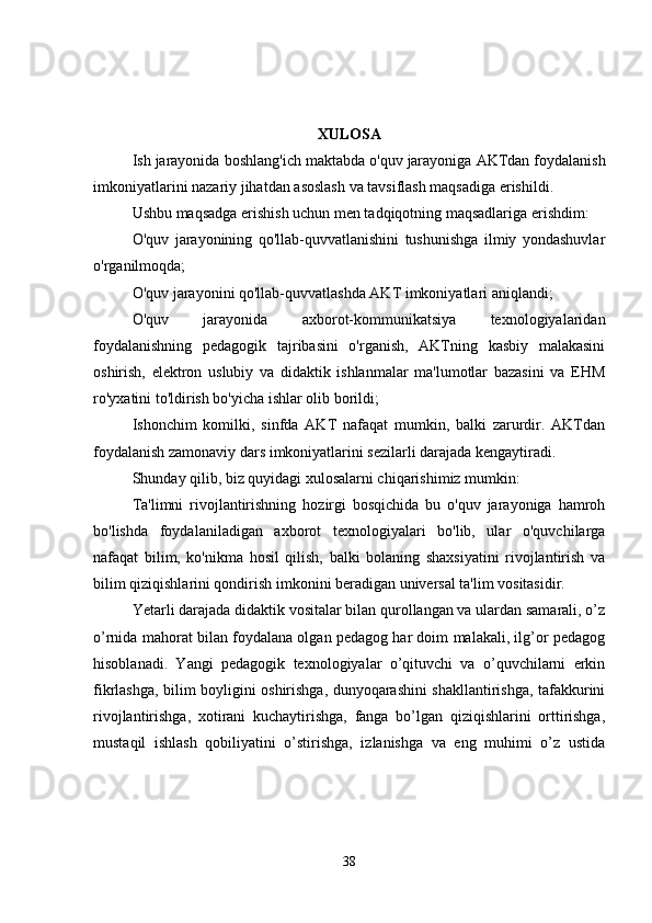 XULOSA
Ish   jarayonida   boshlang ' ich   maktabda   o ' quv   jarayoniga   AKTdan   foydalanish
imkoniyatlarini   nazariy   jihatdan   asoslash   va   tavsiflash   maqsadiga   erishildi .
Ushbu maqsadga erishish uchun men tadqiqotning maqsadlariga erishdim:
O'quv   jarayonining   qo'llab-quvvatlanishini   tushunishga   ilmiy   yondashuvlar
o'rganilmoqda;
O'quv jarayonini qo'llab-quvvatlashda AKT imkoniyatlari aniqlandi;
O'quv   jarayonida   axborot-kommunikatsiya   texnologiyalaridan
foydalanishning   pedagogik   tajribasini   o'rganish,   AKTning   kasbiy   malakasini
oshirish,   elektron   uslubiy   va   didaktik   ishlanmalar   ma'lumotlar   bazasini   va   EHM
ro'yxatini to'ldirish bo'yicha ishlar olib borildi;
Ishonchim   komilki,   sinfda   AKT   nafaqat   mumkin,   balki   zarurdir.   AKTdan
foydalanish zamonaviy dars imkoniyatlarini sezilarli darajada kengaytiradi.
Shunday qilib, biz quyidagi xulosalarni chiqarishimiz mumkin:
Ta'limni   rivojlantirishning   hozirgi   bosqichida   bu   o'quv   jarayoniga   hamroh
bo'lishda   foydalaniladigan   axborot   texnologiyalari   bo'lib,   ular   o'quvchilarga
nafaqat   bilim,   ko'nikma   hosil   qilish,   balki   bolaning   shaxsiyatini   rivojlantirish   va
bilim qiziqishlarini qondirish imkonini beradigan universal ta'lim vositasidir.
Yetarli darajada didaktik vositalar bilan qurollangan va ulardan samarali, o’z
o’rnida mahorat bilan foydalana olgan pedagog har doim malakali, ilg’or pedagog
hisoblanadi.   Yangi   pedagogik   texnologiyalar   o’qituvchi   va   o’quvchilarni   erkin
fikrlashga, bilim boyligini oshirishga, dunyoqarashini shakllantirishga, tafakkurini
rivojlantirishga,   xotirani   kuchaytirishga,   fanga   bo’lgan   qiziqishlarini   orttirishga,
mustaqil   ishlash   qobiliyatini   o’stirishga,   izlanishga   va   eng   muhimi   o’z   ustida
38 