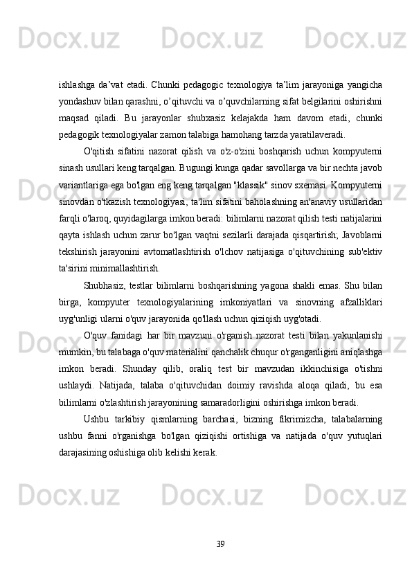 ishlashga   da’vat   etadi.   Chunki   pedagogic   texnologiya   ta’lim   jarayoniga   yangicha
yondashuv bilan qarashni, o’qituvchi va o’quvchilarning sifat belgilarini oshirishni
maqsad   qiladi.   Bu   jarayonlar   shubxasiz   kelajakda   ham   davom   etadi,   chunki
pedagogik texnologiyalar zamon talabiga hamohang tarzda yaratilaveradi.
O'qitish   sifatini   nazorat   qilish   va   o'z-o'zini   boshqarish   uchun   kompyuterni
sinash usullari keng tarqalgan. Bugungi kunga qadar savollarga va bir nechta javob
variantlariga ega bo'lgan eng keng tarqalgan "klassik" sinov sxemasi. Kompyuterni
sinovdan o'tkazish texnologiyasi, ta'lim sifatini baholashning an'anaviy usullaridan
farqli o'laroq, quyidagilarga imkon beradi: bilimlarni nazorat qilish testi natijalarini
qayta ishlash uchun zarur bo'lgan vaqtni sezilarli darajada qisqartirish; Javoblarni
tekshirish   jarayonini   avtomatlashtirish   o'lchov   natijasiga   o'qituvchining   sub'ektiv
ta'sirini minimallashtirish.
Shubhasiz,  testlar   bilimlarni   boshqarishning  yagona   shakli  emas.   Shu  bilan
birga,   kompyuter   texnologiyalarining   imkoniyatlari   va   sinovning   afzalliklari
uyg'unligi ularni o'quv jarayonida qo'llash uchun qiziqish uyg'otadi.
O'quv   fanidagi   har   bir   mavzuni   o'rganish   nazorat   testi   bilan   yakunlanishi
mumkin, bu talabaga o'quv materialini qanchalik chuqur o'rganganligini aniqlashga
imkon   beradi.   Shunday   qilib,   oraliq   test   bir   mavzudan   ikkinchisiga   o'tishni
ushlaydi.   Natijada,   talaba   o'qituvchidan   doimiy   ravishda   aloqa   qiladi,   bu   esa
bilimlarni o'zlashtirish jarayonining samaradorligini oshirishga imkon beradi.
Ushbu   tarkibiy   qismlarning   barchasi,   bizning   fikrimizcha,   talabalarning
ushbu   fanni   o'rganishga   bo'lgan   qiziqishi   ortishiga   va   natijada   o'quv   yutuqlari
darajasining oshishiga olib kelishi kerak.
39 