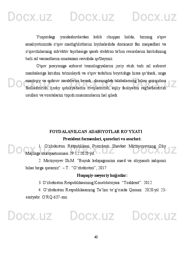 Yuqoridagi   yondashuvlardan   kelib   chiqqan   holda,   bizning   o'quv
amaliyotimizda   o'quv   mashg'ulotlarini   loyihalashda   dominant   fan   maqsadlari   va
o'quvchilarning   sub'ektiv   tajribasiga   qarab   elektron   ta'lim   resurslarini   kiritishning
turli xil variantlarini muntazam ravishda qo'llaymiz.
O'quv   jarayoniga   axborot   texnologiyalarini   joriy   etish   turli   xil   axborot
manbalariga kirishni ta'minlaydi va o'quv tarkibini boyitishga hissa qo'shadi, unga
mantiqiy va qidiruv xarakterini  beradi, shuningdek talabalarning bilim  qiziqishini
faollashtirish,   ijodiy   qobiliyatlarini   rivojlantirish,   aqliy   faoliyatini   rag'batlantirish
usullari va vositalarini topish muammolarini hal qiladi.
FOYDALANILGAN ADABIYOTLAR RO’YXATI
Prezident farmonlari, qarorlari va asarlari :
1.   O‘zbekiston   Respublikasi   Prezidenti   Shavkat   Mirziyoyevning   Oliy
Majlisga murojaatnomasi 29.12.2020 yil.
2.   Mirziyoyev   Sh.M.   “Buyuk   kelajagimizni   mard   va   oliyjanob   xalqimiz
bilan birga quramiz”. – T.: “O‘zbekiston”, 2017
Huquqiy-meyoriy hujjatlar:
3 . O‘zbekiston Respublikasining Konstitutsiyasi. “Toshkent”. 2012.
4 .   O‘zbekiston   Respublikasining   Ta’lim   to‘g‘risida   Qonuni.   2020-yil   23-
sentyabr. O‘RQ-637-son
40 