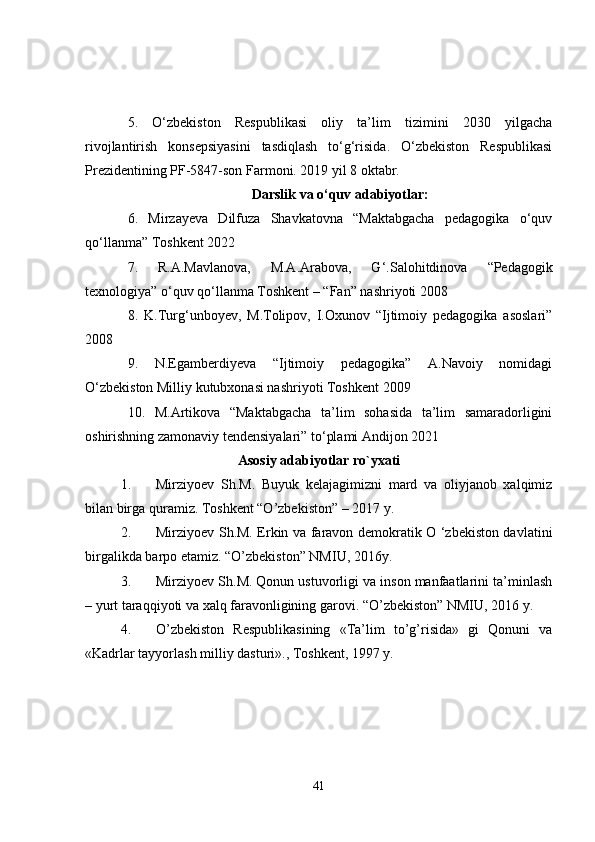 5.   O‘zbekiston   Respublikasi   oliy   ta’lim   tizimini   2030   yilgacha
rivojlantirish   konsepsiyasini   tasdiqlash   to‘g‘risida.   O‘zbekiston   Respublikasi
Prezidentining PF-5847-son Farmoni. 2019 yil 8 oktabr.
Darslik va o‘quv adabiyotlar:
6 .   Mirzayeva   Dilfuza   Shavkatovna   “Maktabgacha   pedagogika   o‘quv
qo‘llanma” Toshkent 2022
7.   R.A.Mavlanova,   M.A.Arabova,   G‘.Salohitdinova   “Pedagogik
texnologiya” o‘quv qo‘llanma Toshkent – “Fan” nashriyoti 2008
8.   K.Turg‘unboyev,   M.Tolipov,   I.Oxunov   “Ijtimoiy   pedagogika   asoslari”
2008
9.   N.Egamberdiyeva   “Ijtimoiy   pedagogika”   A.Navoiy   nomidagi
O‘zbekiston Milliy kutubxonasi nashriyoti Toshkent 2009
10.   M.Artikova   “Maktabgacha   ta’lim   sohasida   ta’lim   samaradorligini
oshirishning zamonaviy tendensiyalari” to‘plami Andijon 2021
Asosiy adabiyotlar ro`yxati
1. Mirziyoev   Sh.M.   Buyuk   kelajagimizni   mard   va   oliyjanob   xalqimiz
bilan birga quramiz. Toshkent “O’zbekiston” – 2017 y.
2. Mirziyoev Sh.M. Erkin va faravon demokratik O ‘zbekiston davlatini
birgalikda barpo etamiz. “O’zbekiston” NMIU, 2016y.
3. Mirziyoev Sh.M. Qonun ustuvorligi va inson manfaatlarini ta’minlash
– yurt taraqqiyoti va xalq faravonligining garovi. “O’zbekiston” NMIU, 2016 y.
4. O’zbekiston   Respublikasining   «Ta’lim   to’g’risida»   gi   Qonuni   va
«Kadrlar tayyorlash milliy dasturi»., Toshkent, 1997 y.
41 