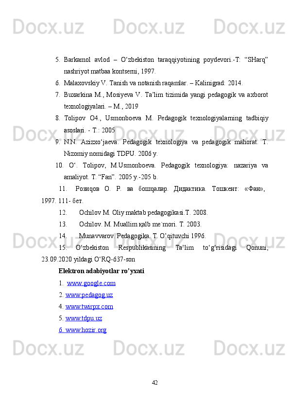 5. Barkamol   avlod   –   O‘zbekiston   taraqqiyotining   poydevori.-T:   “SHarq”
nashriyot matbaa kontserni, 1997.
6. Malaxovskiy V. Tanish va notanish raqamlar. – Kalinigrad: 2014. 
7. Buxarkina  M.,   Mosiyeva   V.  Ta’lim   tizimida  yangi   pedagogik  va  axborot
texnologiyalari. – M., 2019  
8. Tolipov   О 4.,   Usmonboeva   М .   Pedagogik   texnologiyalarning   tadbiqiy
asoslari. -  Т .: 2005
9. N.N.   Azizxo‘jaeva.   Pedagogik   texnologiya   va   pedagogik   mahorat.   T.
Nizomiy nomidagi TDPU. 2006 y.
10.   O‘.   Tolipov,   M.Usmonboeva.   Pedagogik   texnologiya:   nazariya   va
amaliyot. T. “Fan”. 2005 y.-205 b.
11. Рози q ов   О.   Р.   ва   бош q алар.   Дидактика.   Тошкент:   «Фан»,
1997.   111- бет.
12.    Оchilоv M. Оliy mаktаb pеdаgоgikаsi.T. 2008.
13.    Оchilоv. M. Muаllim қаlb mе`mоri. T. 2003.
14.    Munаvvаrоv. Pеdаgоgikа. T. O’qituvchi 1996.
15. O‘zbekiston   Respublikasining   Ta’lim   to‘g‘risidagi   Qonuni,
23.09.2020 yildagi O‘RQ-637-son
Elektron  adabiyotlar ro’yxati
1.   www.google.com
2.  www.pedagog.uz
4.  www.twirpx.com
5.  www.tdpu.uz
6.     www.hozir.org   
42 