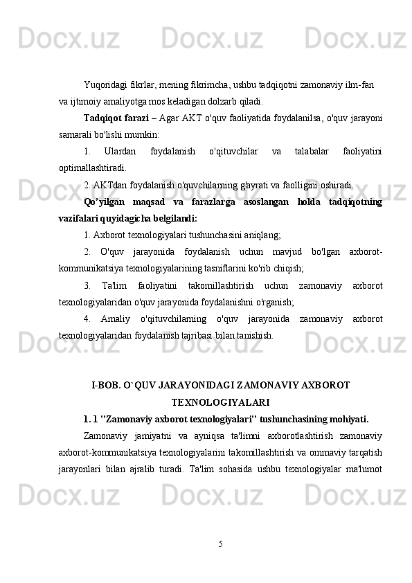 Yuqoridagi fikrlar, mening fikrimcha, ushbu tadqiqotni zamonaviy ilm-fan 
va ijtimoiy amaliyotga mos keladigan dolzarb qiladi.
Tadqiqot farazi   – Agar AKT o'quv faoliyatida foydalanilsa, o'quv jarayoni
samarali bo'lishi mumkin:
1.   Ulardan   foydalanish   o'qituvchilar   va   talabalar   faoliyatini
optimallashtiradi.
2. AKTdan foydalanish o'quvchilarning g'ayrati va faolligini oshiradi.
Qo’yilgan   maqsad   va   farazlarga   asoslangan   holda   tadqiqotning
vazifalari quyidagicha belgilandi:
1. Axborot texnologiyalari tushunchasini aniqlang;
2.   O'quv   jarayonida   foydalanish   uchun   mavjud   bo'lgan   axborot-
kommunikatsiya texnologiyalarining tasniflarini ko'rib chiqish;
3.   Ta'lim   faoliyatini   takomillashtirish   uchun   zamonaviy   axborot
texnologiyalaridan o'quv jarayonida foydalanishni o'rganish;
4.   Amaliy   o'qituvchilarning   o'quv   jarayonida   zamonaviy   axborot
texnologiyalaridan foydalanish tajribasi bilan tanishish.
I-BOB. O`QUV JARAYONIDAGI ZAMONAVIY AXBOROT
TEXNOLOGIYALARI
1.   1   "Zamonaviy axborot texnologiyalari" tushunchasining mohiyati.
Zamonaviy   jamiyatni   va   ayniqsa   ta'limni   axborotlashtirish   zamonaviy
axborot-kommunikatsiya texnologiyalarini takomillashtirish va ommaviy tarqatish
jarayonlari   bilan   ajralib   turadi.   Ta'lim   sohasida   ushbu   texnologiyalar   ma'lumot
5 