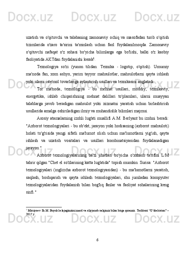 uzatish   va   o'qituvchi   va   talabaning   zamonaviy   ochiq   va   masofadan   turib   o'qitish
tizimlarida   o'zaro   ta'sirini   ta'minlash   uchun   faol   foydalanilmoqda.   Zamonaviy
o'qituvchi   nafaqat   o'z   sohasi   bo'yicha   bilimlarga   ega   bo'lishi,   balki   o'z   kasbiy
faoliyatida AKTdan foydalanishi kerak 1
.
Texnologiya   so'zi   (yunon   tilidan.   Texnika   -   logotip,   o'qitish).   Umumiy
ma'noda   fan,   xom   ashyo,   yarim   tayyor   mahsulotlar,   mahsulotlarni   qayta   ishlash
yoki ularni iste'mol tovarlariga aylantirish usullari va texnikasini anglatadi.
Tor   ma'noda,   texnologiya   -   bu   mehnat   usullari,   moddiy,   texnikaviy,
energetika,   ishlab   chiqarishning   mehnat   dalillari   to'plamlari,   ularni   muayyan
talablarga   javob   beradigan   mahsulot   yoki   xizmatni   yaratish   uchun   birlashtirish
usullarida amalga oshiriladigan ilmiy va muhandislik bilimlari majmui.
Asosiy atamalarning izohli lug'ati  muallifi  A.M. Berlyant bu izohni beradi:
"Axborot texnologiyalari - bu ob'ekt, jarayon yoki hodisaning (axborot mahsuloti)
holati   to'g'risida   yangi   sifatli   ma'lumot   olish   uchun   ma'lumotlarni   yig'ish,   qayta
ishlash   va   uzatish   vositalari   va   usullari   kombinatsiyasidan   foydalanadigan
jarayon."
Axborot   texnologiyalarining   ba'zi   jihatlari   bo'yicha   o'xshash   ta'rifini   L.M
tahrir qilgan "Chet el so'zlarining katta lug'atida" topish mumkin. Surisa: "Axborot
texnologiyalari   (inglizcha   axborot   texnologiyasidan)   -   bu   ma'lumotlarni   yaratish,
saqlash,   boshqarish   va   qayta   ishlash   texnologiyalari,   shu   jumladan   kompyuter
texnologiyalaridan   foydalanish   bilan   bog'liq   fanlar   va   faoliyat   sohalarining   keng
sinfi."
1
  Mirziyoev Sh.M. Buyuk kelajagimizni mard va oliyjanob xalqimiz bilan birga quramiz. Toshkent “O’zbekiston” –
2017 y.
6 