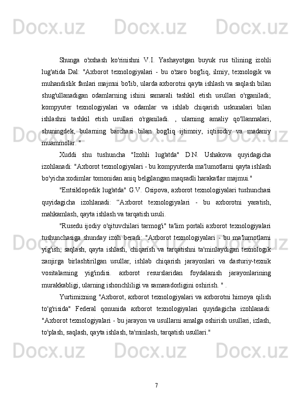 Shunga   o'xshash   ko'rinishni   V.I.   Yashayotgan   buyuk   rus   tilining   izohli
lug'atida   Dal:   "Axborot   texnologiyalari   -   bu   o'zaro   bog'liq,   ilmiy,   texnologik   va
muhandislik fanlari majmui bo'lib, ularda axborotni qayta ishlash va saqlash bilan
shug'ullanadigan   odamlarning   ishini   samarali   tashkil   etish   usullari   o'rganiladi;
kompyuter   texnologiyalari   va   odamlar   va   ishlab   chiqarish   uskunalari   bilan
ishlashni   tashkil   etish   usullari   o'rganiladi.   ,   ularning   amaliy   qo'llanmalari,
shuningdek,   bularning   barchasi   bilan   bog'liq   ijtimoiy,   iqtisodiy   va   madaniy
muammolar. "
Xuddi   shu   tushuncha   "Izohli   lug'atda"   D.N.   Ushakova   quyidagicha
izohlanadi: "Axborot texnologiyalari - bu kompyuterda ma'lumotlarni qayta ishlash
bo'yicha xodimlar tomonidan aniq belgilangan maqsadli harakatlar majmui."
"Entsiklopedik lug'atda" G.V. Osipova, axborot texnologiyalari tushunchasi
quyidagicha   izohlanadi:   “Axborot   texnologiyalari   -   bu   axborotni   yaratish,
mahkamlash, qayta ishlash va tarqatish usuli.
"Rusedu ijodiy o'qituvchilari tarmog'i" ta'lim portali axborot texnologiyalari
tushunchasiga   shunday   izoh   beradi:   "Axborot   texnologiyalari   -   bu   ma'lumotlarni
yig'ish,   saqlash,   qayta   ishlash,   chiqarish   va   tarqatishni   ta'minlaydigan   texnologik
zanjirga   birlashtirilgan   usullar,   ishlab   chiqarish   jarayonlari   va   dasturiy-texnik
vositalarning   yig'indisi.   axborot   resurslaridan   foydalanish   jarayonlarining
murakkabligi, ularning ishonchliligi va samaradorligini oshirish. " .
Yurtimizning "Axborot, axborot texnologiyalari va axborotni himoya qilish
to'g'risida"   Federal   qonunida   axborot   texnologiyalari   quyidagicha   izohlanadi:
"Axborot texnologiyalari - bu jarayon va usullarni amalga oshirish usullari, izlash,
to'plash, saqlash, qayta ishlash, ta'minlash, tarqatish usullari."
7 