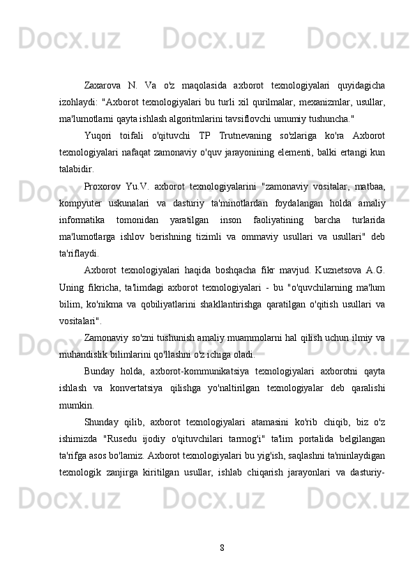 Zaxarova   N.   Va   o'z   maqolasida   axborot   texnologiyalari   quyidagicha
izohlaydi:   "Axborot   texnologiyalari   bu   turli   xil   qurilmalar,   mexanizmlar,   usullar,
ma'lumotlarni qayta ishlash algoritmlarini tavsiflovchi umumiy tushuncha."
Yuqori   toifali   o'qituvchi   TP   Trutnevaning   so'zlariga   ko'ra   Axborot
texnologiyalari  nafaqat  zamonaviy  o'quv jarayonining elementi, balki  ertangi  kun
talabidir.
Proxorov   Yu.V.   axborot   texnologiyalarini   "zamonaviy   vositalar,   matbaa,
kompyuter   uskunalari   va   dasturiy   ta'minotlardan   foydalangan   holda   amaliy
informatika   tomonidan   yaratilgan   inson   faoliyatining   barcha   turlarida
ma'lumotlarga   ishlov   berishning   tizimli   va   ommaviy   usullari   va   usullari"   deb
ta'riflaydi.
Axborot   texnologiyalari   haqida   boshqacha   fikr   mavjud.   Kuznetsova   A.G.
Uning   fikricha,   ta'limdagi   axborot   texnologiyalari   -   bu   "o'quvchilarning   ma'lum
bilim,   ko'nikma   va   qobiliyatlarini   shakllantirishga   qaratilgan   o'qitish   usullari   va
vositalari".
Zamonaviy so'zni tushunish amaliy muammolarni hal qilish uchun ilmiy va
muhandislik bilimlarini qo'llashni o'z ichiga oladi.
Bunday   holda,   axborot-kommunikatsiya   texnologiyalari   axborotni   qayta
ishlash   va   konvertatsiya   qilishga   yo'naltirilgan   texnologiyalar   deb   qaralishi
mumkin.
Shunday   qilib,   axborot   texnologiyalari   atamasini   ko'rib   chiqib,   biz   o'z
ishimizda   "Rusedu   ijodiy   o'qituvchilari   tarmog'i"   ta'lim   portalida   belgilangan
ta'rifga asos bo'lamiz. Axborot texnologiyalari bu yig'ish, saqlashni ta'minlaydigan
texnologik   zanjirga   kiritilgan   usullar,   ishlab   chiqarish   jarayonlari   va   dasturiy-
8 