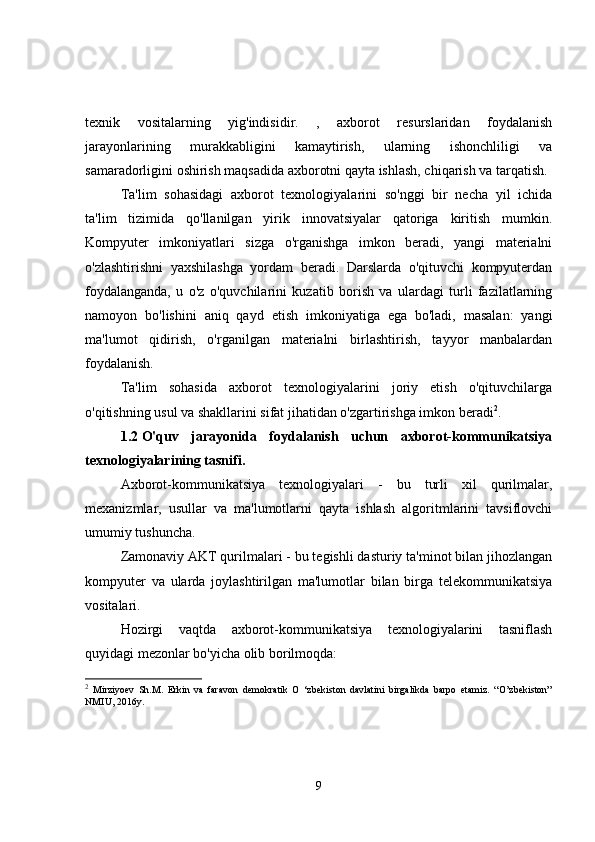 texnik   vositalarning   yig'indisidir.   ,   axborot   resurslaridan   foydalanish
jarayonlarining   murakkabligini   kamaytirish,   ularning   ishonchliligi   va
samaradorligini oshirish maqsadida axborotni qayta ishlash, chiqarish va tarqatish.
Ta'lim   sohasidagi   axborot   texnologiyalarini   so'nggi   bir   necha   yil   ichida
ta'lim   tizimida   qo'llanilgan   yirik   innovatsiyalar   qatoriga   kiritish   mumkin.
Kompyuter   imkoniyatlari   sizga   o'rganishga   imkon   beradi,   yangi   materialni
o'zlashtirishni   yaxshilashga   yordam   beradi.   Darslarda   o'qituvchi   kompyuterdan
foydalanganda,   u   o'z   o'quvchilarini   kuzatib   borish   va   ulardagi   turli   fazilatlarning
namoyon   bo'lishini   aniq   qayd   etish   imkoniyatiga   ega   bo'ladi,   masalan:   yangi
ma'lumot   qidirish,   o'rganilgan   materialni   birlashtirish,   tayyor   manbalardan
foydalanish.
Ta'lim   sohasida   axborot   texnologiyalarini   joriy   etish   o'qituvchilarga
o'qitishning usul va shakllarini sifat jihatidan o'zgartirishga imkon beradi 2
.
1.2   O'quv   jarayonida   foydalanish   uchun   axborot-kommunikatsiya
texnologiyalarining tasnifi.
Axborot-kommunikatsiya   texnologiyalari   -   bu   turli   xil   qurilmalar,
mexanizmlar,   usullar   va   ma'lumotlarni   qayta   ishlash   algoritmlarini   tavsiflovchi
umumiy tushuncha.
Zamonaviy AKT qurilmalari - bu tegishli dasturiy ta'minot bilan jihozlangan
kompyuter   va   ularda   joylashtirilgan   ma'lumotlar   bilan   birga   telekommunikatsiya
vositalari.
Hozirgi   vaqtda   axborot-kommunikatsiya   texnologiyalarini   tasniflash
quyidagi mezonlar bo'yicha olib borilmoqda:
2
  Mirziyoev   Sh.M.   Erkin   va   faravon   demokratik   O   ‘zbekiston   davlatini   birgalikda   barpo   etamiz.   “O’zbekiston”
NMIU, 2016y.
9 