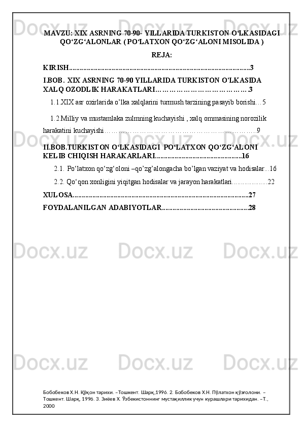 MAVZU:   XIX ASRNING 70-90- YILLARIDA TURKISTON O LKASIDAGIʻ
QO ZG ALONLAR ( PO LATXON QO ZG ALONI MISOLIDA )	
ʻ ʻ ʻ ʻ ʻ
REJA:
KIRISH......................................................................................................3
I.BOB.   XIX ASRNING 70-90 YILLARIDA TURKISTON O'LKASIDA 
XALQ OZODLIK HARAKATLARI………………………………….3
1.1.XIX asr oxirlarida o’lka xalqlarini turmush tarzining pasayib borishi…5
1.2.Milliy va mustamlaka zulmning kuchayishi , xalq ommasining norozilik 
harakatini kuchayishi………………………………………………………..9
II.BOB. TURKISTON O LKASIDAGI  PO LATXON QO ZG ALONI 	
ʻ ʻ ʻ ʻ
KELIB CHIQISH HARAKARLARI.................................................16
   2.1.   Po‘latxon qo‘zg‘oloni –qo’zg’alongacha bo’lgan vaziyat va hodisalar...16
  2.2. Qo‘qon xonligini yiqitgan hodisalar va jarayon harakatlari....................22
XULOSA...................................................................................................27
FOYDALANILGAN ADABIYOTLAR.................................................28
Бобобеков Х.Н. Қўқон тарихи. –Тошкент. Шарқ,1996. 2. Бобобеков Х.Н. Пўлатхон қўзғолони. –
Тошкент. Шарқ, 1996. 3. Зиёев Х. Ўзбекистоннинг мустақиллик учун курашлари тарихидан. –Т., 
2000 