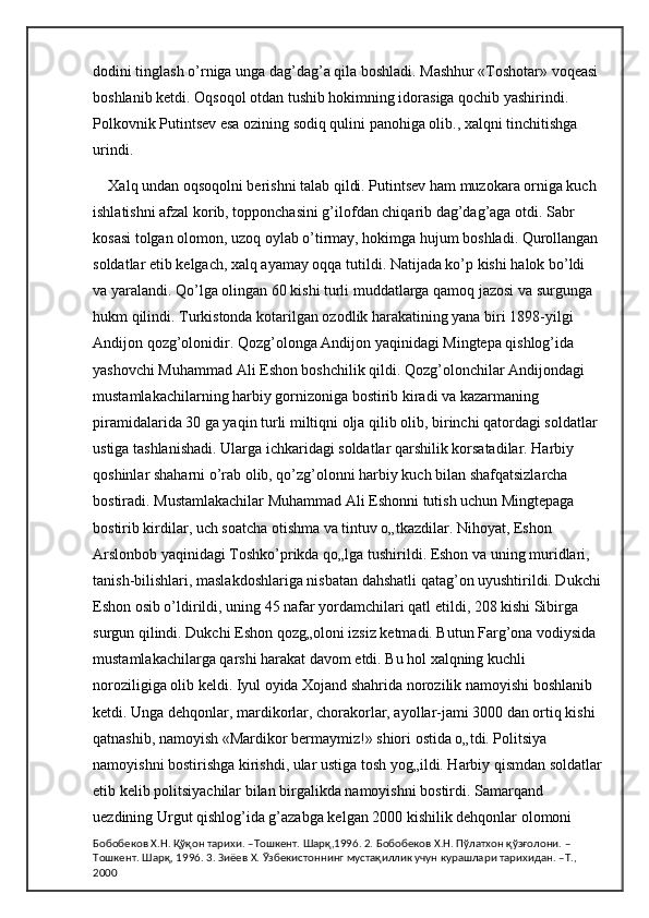 dodini tinglash o’rniga unga dag’dag’a qila boshladi. Mashhur «Toshotar» voqeasi 
boshlanib ketdi. Oqsoqol otdan tushib hokimning idorasiga qochib yashirindi. 
Polkovnik Putintsev esa ozining sodiq qulini panohiga olib., xalqni tinchitishga 
urindi. 
Xalq undan oqsoqolni berishni talab qildi. Putintsev ham muzokara orniga kuch 
ishlatishni afzal korib, topponchasini g’ilofdan chiqarib dag’dag’aga otdi. Sabr 
kosasi tolgan olomon, uzoq oylab o’tirmay, hokimga hujum boshladi. Qurollangan 
soldatlar etib kelgach, xalq ayamay oqqa tutildi. Natijada ko’p kishi halok bo’ldi 
va yaralandi. Qo’lga olingan 60 kishi turli muddatlarga qamoq jazosi va surgunga 
hukm qilindi. Turkistonda kotarilgan ozodlik harakatining yana biri 1898-yilgi 
Andijon qozg’olonidir. Qozg’olonga Andijon yaqinidagi Mingtepa qishlog’ida 
yashovchi Muhammad Ali Eshon boshchilik qildi. Qozg’olonchilar Andijondagi 
mustamlakachilarning harbiy gornizoniga bostirib kiradi va kazarmaning 
piramidalarida 30 ga yaqin turli miltiqni olja qilib olib, birinchi qatordagi soldatlar 
ustiga tashlanishadi. Ularga ichkaridagi soldatlar qarshilik korsatadilar. Harbiy 
qoshinlar shaharni o’rab olib, qo’zg’olonni harbiy kuch bilan shafqatsizlarcha 
bostiradi. Mustamlakachilar Muhammad Ali Eshonni tutish uchun Mingtepaga 
bostirib kirdilar, uch soatcha otishma va tintuv o„tkazdilar. Nihoyat, Eshon 
Arslonbob yaqinidagi Toshko’prikda qo„lga tushirildi. Eshon va uning muridlari, 
tanish-bilishlari, maslakdoshlariga nisbatan dahshatli qatag’on uyushtirildi. Dukchi
Eshon osib o’ldirildi, uning 45 nafar yordamchilari qatl etildi, 208 kishi Sibirga 
surgun qilindi. Dukchi Eshon qozg„oloni izsiz ketmadi. Butun Farg’ona vodiysida 
mustamlakachilarga qarshi harakat davom etdi. Bu hol xalqning kuchli 
noroziligiga olib keldi. Iyul oyida Xojand shahrida norozilik namoyishi boshlanib 
ketdi. Unga dehqonlar, mardikorlar, chorakorlar, ayollar-jami 3000 dan ortiq kishi 
qatnashib, namoyish «Mardikor bermaymiz!» shiori ostida o„tdi. Politsiya 
namoyishni bostirishga kirishdi, ular ustiga tosh yog„ildi. Harbiy qismdan soldatlar
etib kelib politsiyachilar bilan birgalikda namoyishni bostirdi. Samarqand 
uezdining Urgut qishlog’ida g’azabga kelgan 2000 kishilik dehqonlar olomoni 
Бобобеков Х.Н. Қўқон тарихи. –Тошкент. Шарқ,1996. 2. Бобобеков Х.Н. Пўлатхон қўзғолони. –
Тошкент. Шарқ, 1996. 3. Зиёев Х. Ўзбекистоннинг мустақиллик учун курашлари тарихидан. –Т., 
2000 