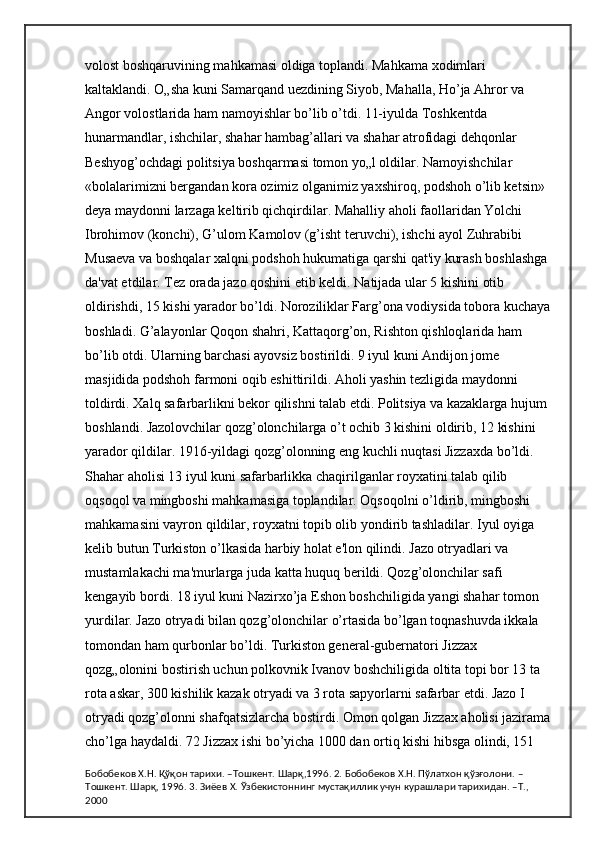 volost boshqaruvining mahkamasi oldiga toplandi. Mahkama xodimlari 
kaltaklandi. O„sha kuni Samarqand uezdining Siyob, Mahalla, Ho’ja Ahror va 
Angor volostlarida ham namoyishlar bo’lib o’tdi. 11-iyulda Toshkentda 
hunarmandlar, ishchilar, shahar hambag’allari va shahar atrofidagi dehqonlar 
Beshyog’ochdagi politsiya boshqarmasi tomon yo„l oldilar. Namoyishchilar 
«bolalarimizni bergandan kora ozimiz olganimiz yaxshiroq, podshoh o’lib ketsin» 
deya maydonni larzaga keltirib qichqirdilar. Mahalliy aholi faollaridan Yolchi 
Ibrohimov (konchi), G’ulom Kamolov (g’isht teruvchi), ishchi ayol Zuhrabibi 
Musaeva va boshqalar xalqni podshoh hukumatiga qarshi qat'iy kurash boshlashga 
da'vat etdilar. Tez orada jazo qoshini etib keldi. Natijada ular 5 kishini otib 
oldirishdi, 15 kishi yarador bo’ldi. Noroziliklar Farg’ona vodiysida tobora kuchaya
boshladi. G’alayonlar Qoqon shahri, Kattaqorg’on, Rishton qishloqlarida ham 
bo’lib otdi. Ularning barchasi ayovsiz bostirildi. 9 iyul kuni Andijon jome 
masjidida podshoh farmoni oqib eshittirildi. Aholi yashin tezligida maydonni 
toldirdi. Xalq safarbarlikni bekor qilishni talab etdi. Politsiya va kazaklarga hujum 
boshlandi. Jazolovchilar qozg’olonchilarga o’t ochib 3 kishini oldirib, 12 kishini 
yarador qildilar. 1916-yildagi qozg’olonning eng kuchli nuqtasi Jizzaxda bo’ldi. 
Shahar aholisi 13 iyul kuni safarbarlikka chaqirilganlar royxatini talab qilib 
oqsoqol va mingboshi mahkamasiga toplandilar. Oqsoqolni o’ldirib, mingboshi 
mahkamasini vayron qildilar, royxatni topib olib yondirib tashladilar. Iyul oyiga 
kelib butun Turkiston o’lkasida harbiy holat e'lon qilindi. Jazo otryadlari va 
mustamlakachi ma'murlarga juda katta huquq berildi. Qozg’olonchilar safi 
kengayib bordi. 18 iyul kuni Nazirxo’ja Eshon boshchiligida yangi shahar tomon 
yurdilar. Jazo otryadi bilan qozg’olonchilar o’rtasida bo’lgan toqnashuvda ikkala 
tomondan ham qurbonlar bo’ldi. Turkiston general-gubernatori Jizzax 
qozg„olonini bostirish uchun polkovnik Ivanov boshchiligida oltita topi bor 13 ta 
rota askar, 300 kishilik kazak otryadi va 3 rota sapyorlarni safarbar etdi. Jazo I 
otryadi qozg’olonni shafqatsizlarcha bostirdi. Omon qolgan Jizzax aholisi jazirama
cho’lga haydaldi. 72 Jizzax ishi bo’yicha 1000 dan ortiq kishi hibsga olindi, 151 
Бобобеков Х.Н. Қўқон тарихи. –Тошкент. Шарқ,1996. 2. Бобобеков Х.Н. Пўлатхон қўзғолони. –
Тошкент. Шарқ, 1996. 3. Зиёев Х. Ўзбекистоннинг мустақиллик учун курашлари тарихидан. –Т., 
2000 