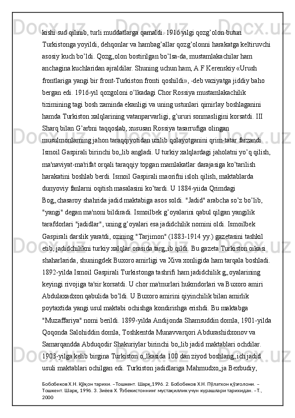 kishi sud qilinib, turli muddatlarga qamaldi. 1916 yilgi qozg’olon butun 
Turkistonga yoyildi, dehqonlar va hambag’allar qozg’olonni harakatga keltiruvchi 
asosiy kuch bo’ldi. Qozg„olon bostirilgan bo’lsa-da, mustamlakachilar ham 
anchagina kuchlaridan ajraldilar. Shuning uchun ham, A.F Kerenskiy «Urush 
frontlariga yangi bir front-Turkiston fronti qoshildi», -deb vaziyatga jiddiy baho 
bergan edi. 1916-yil qozgoloni o’lkadagi Chor Rossiya mustamlakachilik 
tizimining tagi bosh zaminda ekanligi va uning ustunlari qimirlay boshlaganini 
hamda Turkiston xalqlarining vatanparvarligi, g’ururi sonmasligini korsatdi. III 
Sharq bilan G’arbni taqqoslab, xususan Rossiya tasarrufiga olingan 
musulmonlarning jahon taraqqiyotidan uzilib qolayotganini qrim-tatar farzandi 
Ismoil Gaspirali birinchi bo„lib angladi. U turkiy xalqlardagi jaholatni yo’q qilish, 
ma'naviyat-ma'rifat orqali taraqqiy topgan mamlakatlar darajasiga ko’tarilish 
harakatini boshlab berdi. Ismoil Gaspirali maorifni isloh qilish, maktablarda 
dunyoviy fanlarni oqitish masalasini ko’tardi. U 1884-yiida Qrimdagi 
Bog„chasaroy shahrida jadid maktabiga asos soldi. "Jadid" arabcha so’z bo’lib, 
"yangi" degan ma'noni bildiradi. Ismoilbek g’oyalarini qabul qilgan yangilik 
tarafdorlari "jadidlar", uning g’oyalari esa jadidchilik nomini oldi. Ismoilbek 
Gaspirali darslik yaratdi, ozining "Tarjimon" (1883-1914 yy.) gazetasini tashkil 
etib, jadidchilikni turkiy xalqlar orasida targ„ib qildi. Bu gazeta Turkiston oikasi 
shaharlarida, shuningdek Buxoro amirligi va Xiva xonligida ham tarqala boshladi. 
1892-yilda Ismoil Gaspirali Turkistonga tashrifi ham jadidchilik g„oyalarining 
keyingi rivojiga ta'sir korsatdi. U chor ma'murlari hukmdorlari va Buxoro amiri 
Abdulaxadxon qabulida bo’ldi. U Buxoro amirini qiyinchilik bilan amirlik 
poytaxtida yangi usul maktabi ochishga kondirishga erishdi. Bu maktabga 
"Muzaffariya" nomi berildi. 1899-yilda Andijonda Shamsuddin domla, 1901-yilda 
Qoqonda Salohiddin domla, Toshkentda Munavvarqori Abdurashidxonov va 
Samarqandda Abduqodir Shakuriylar birinchi bo„lib jadid maktablari ochdilar. 
1903-yilga kelib birgina Turkiston o„lkasida 100 dan ziyod boshlang„ich jadid 
usuli maktablari ochilgan edi. Turkiston jadidlariga Mahmudxo„ja Bexbudiy, 
Бобобеков Х.Н. Қўқон тарихи. –Тошкент. Шарқ,1996. 2. Бобобеков Х.Н. Пўлатхон қўзғолони. –
Тошкент. Шарқ, 1996. 3. Зиёев Х. Ўзбекистоннинг мустақиллик учун курашлари тарихидан. –Т., 
2000 