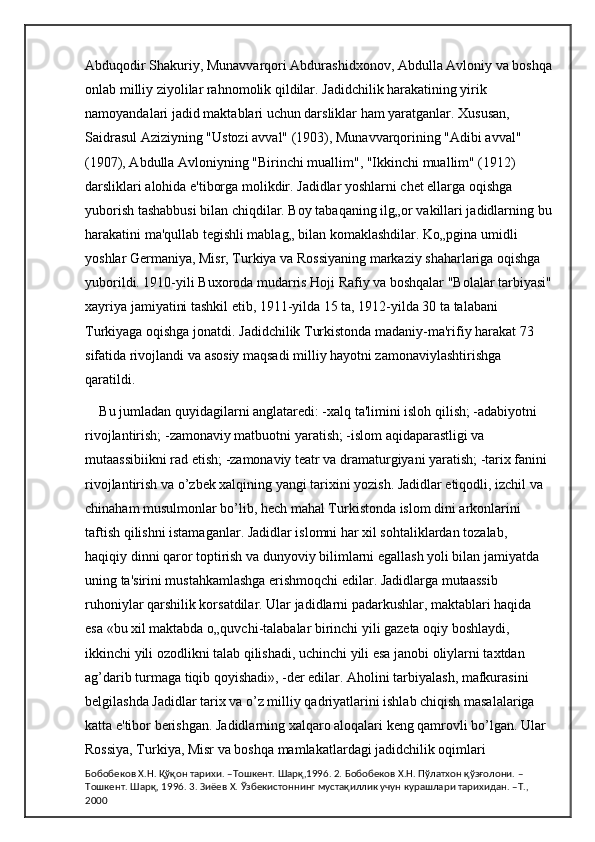 Abduqodir Shakuriy, Munavvarqori Abdurashidxonov, Abdulla Avloniy va boshqa
onlab milliy ziyolilar rahnomolik qildilar. Jadidchilik harakatining yirik 
namoyandalari jadid maktablari uchun darsliklar ham yaratganlar. Xususan, 
Saidrasul Aziziyning "Ustozi avval" (1903), Munavvarqorining "Adibi avval" 
(1907), Abdulla Avloniyning "Birinchi muallim", "Ikkinchi muallim" (1912) 
darsliklari alohida e'tiborga molikdir. Jadidlar yoshlarni chet ellarga oqishga 
yuborish tashabbusi bilan chiqdilar. Boy tabaqaning ilg„or vakillari jadidlarning bu
harakatini ma'qullab tegishli mablag„ bilan komaklashdilar. Ko„pgina umidli 
yoshlar Germaniya, Misr, Turkiya va Rossiyaning markaziy shaharlariga oqishga 
yuborildi. 1910-yili Buxoroda mudarris Hoji Rafiy va boshqalar "Bolalar tarbiyasi"
xayriya jamiyatini tashkil etib, 1911-yilda 15 ta, 1912-yilda 30 ta talabani 
Turkiyaga oqishga jonatdi. Jadidchilik Turkistonda madaniy-ma'rifiy harakat 73 
sifatida rivojlandi va asosiy maqsadi milliy hayotni zamonaviylashtirishga 
qaratildi. 
Bu jumladan quyidagilarni anglataredi: -xalq ta'limini isloh qilish; -adabiyotni 
rivojlantirish; -zamonaviy matbuotni yaratish; -islom aqidaparastligi va 
mutaassibiikni rad etish; -zamonaviy teatr va dramaturgiyani yaratish; -tarix fanini 
rivojlantirish va o’zbek xalqining yangi tarixini yozish. Jadidlar etiqodli, izchil va 
chinaham musulmonlar bo’lib, hech mahal Turkistonda islom dini arkonlarini 
taftish qilishni istamaganlar. Jadidlar islomni har xil sohtaliklardan tozalab, 
haqiqiy dinni qaror toptirish va dunyoviy bilimlarni egallash yoli bilan jamiyatda 
uning ta'sirini mustahkamlashga erishmoqchi edilar. Jadidlarga mutaassib 
ruhoniylar qarshilik korsatdilar. Ular jadidlarni padarkushlar, maktablari haqida 
esa «bu xil maktabda o„quvchi-talabalar birinchi yili gazeta oqiy boshlaydi, 
ikkinchi yili ozodlikni talab qilishadi, uchinchi yili esa janobi oliylarni taxtdan 
ag’darib turmaga tiqib qoyishadi», -der edilar. Aholini tarbiyalash, mafkurasini 
belgilashda Jadidlar tarix va o’z milliy qadriyatlarini ishlab chiqish masalalariga 
katta e'tibor berishgan. Jadidlarning xalqaro aloqalari keng qamrovli bo’lgan. Ular 
Rossiya, Turkiya, Misr va boshqa mamlakatlardagi jadidchilik oqimlari 
Бобобеков Х.Н. Қўқон тарихи. –Тошкент. Шарқ,1996. 2. Бобобеков Х.Н. Пўлатхон қўзғолони. –
Тошкент. Шарқ, 1996. 3. Зиёев Х. Ўзбекистоннинг мустақиллик учун курашлари тарихидан. –Т., 
2000 