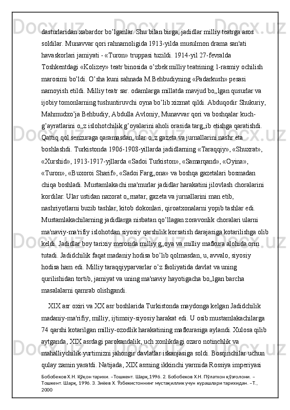 dasturlaridan xabardor bo’lganlar. Shu bilan birga, jadidlar milliy teatrga asos 
soldilar. Munavvar qori rahnamoligida 1913-yilda musulmon drama san'ati 
havaskorlari jamiyati - «Turon» truppasi tuzildi. 1914-yil 27-fevralda 
Toshkentdagi «Kolizey» teatr binosida o’zbek milliy teatrining 1-rasmiy ochilish 
marosimi bo’ldi. O’sha kuni sahnada M.Behbudiyning «Padarkush» pesasi 
namoyish etildi. Milliy teatr sar. odamlarga millatda mavjud bo„lgan qusurlar va 
ijobiy tomonlarning tushuntiruvchi oyna bo’lib xizmat qildi. Abduqodir Shukuriy, 
Mahmudxo’ja Behbudiy, Abdulla Avloniy, Munavvar qori va boshqalar kuch-
g’ayratlarini o„z islohotchilik g’oyalarini aholi orasida targ„ib etishga qaratishdi. 
Qattiq qol senzuraga qaramasdan, ular o„z gazeta va jurnallarini nashr eta 
boshlashdi. Turkistonda 1906-1908-yillarda jadidlarning «Taraqqiy», «Shuxrat», 
«Xurshid», 1913-1917-yjllarda «Sadoi Turkiston», «Samarqand», «Oyina», 
«Turon», «Buxoroi Sharif», «Sadoi Farg„ona» va boshqa gazetalari bosmadan 
chiqa boshladi. Mustamlakachi ma'murlar jadidlar harakatini jilovlash choralarini 
kordilar. Ular ustidan nazorat o„rnatar, gazeta va jurnallarini man etib, 
nashriyotlarni buzib tashlar, kitob dokonlari, qiroatxonalarni yopib tashlar edi. 
Mustamlakachilarning jadidlarga nisbatan qo’llagan zoravonlik choralari ularni 
ma'naviy-ma'rifiy islohotdan siyosiy qarshilik korsatish darajasiga kotarilishga olib
keldi. Jadidlar boy tarixiy merosida milliy g„oya va milliy mafkura alohida orin 
tutadi. Jadidchilik faqat madaniy hodisa bo’lib qolmasdan, u, avvalo, siyosiy 
hodisa ham edi. Milliy taraqqiyparvarlar o’z faoliyatida davlat va uning 
qurilishidan tortib, jamiyat va uning ma'naviy hayotigacha bo„lgan barcha 
masalalarni qamrab olishgandi. 
XIX asr oxiri va XX asr boshlarida Turkistonda maydonga kelgan Jadidchilik 
madaniy-ma'rifiy, milliy, ijtimoiy-siyosiy harakat edi. U osib mustamlakachilarga 
74 qarshi kotarilgan milliy-ozodlik harakatining mafkurasiga aylandi. Xulosa qilib 
aytganda, XIX asrdagi parokandalik, uch xonlikdagi ozaro notinchlik va 
mahalliychilik yurtimizni jahongir davlatlar iskanjasiga soldi. Bosqinchilar uchun 
qulay zamin yaratdi. Natijada, XIX asrning ikkinchi yarmida Rossiya imperiyasi 
Бобобеков Х.Н. Қўқон тарихи. –Тошкент. Шарқ,1996. 2. Бобобеков Х.Н. Пўлатхон қўзғолони. –
Тошкент. Шарқ, 1996. 3. Зиёев Х. Ўзбекистоннинг мустақиллик учун курашлари тарихидан. –Т., 
2000 