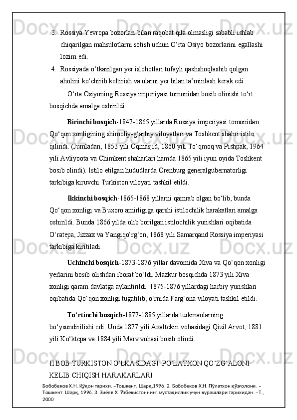 3. Rossiya Yevropa bozorlari bilan raqobat qila olmasligi sababli ishlab 
chiqarilgan mahsulotlarni sotish uchun O‘rta Osiyo bozorlarini egallashi 
lozim edi. 
4. Rossiyada o‘tkazilgan yer islohotlari tufayli qashshoqlashib qolgan 
aholini ko‘chirib keltirish va ularni yer bilan ta’minlash kerak edi.  
O‘rta Osiyoning Rossiya imperiyasi tomonidan bosib olinishi to‘rt 
bosqichda amalga oshirildi:  
Birinchi bosqich -1847-1865 yillarda Rossiya imperiyasi tomonidan 
Qo‘qon xonligining shimoliy-g‘arbiy viloyatlari va Toshkent shahri istilo 
qilindi. (Jumladan, 1853 yili Oqmasjid, 1860 yili To‘qmoq va Pishpak, 1964 
yili Avliyoota va Chimkent shaharlari hamda 1865 yili iyun oyida Toshkent 
bosib olindi). Istilo etilgan hududlarda Orenburg generalgubernatorligi 
tarkibiga kiruvchi Turkiston viloyati tashkil etildi.  
Ikkinchi bosqich -1865-1868 yillarni qamrab olgan bo‘lib, bunda 
Qo‘qon xonligi va Buxoro amirligiga qarshi istilochilik harakatlari amalga 
oshirildi. Bunda 1866 yilda olib borilgan istilochilik yurishlari oqibatida 
O‘ratepa, Jizzax va Yangiqo‘rg‘on, 1868 yili Samarqand Rossiya imperiyasi 
tarkibiga kiritiladi.   
Uchinchi bosqich -1873-1876 yillar davomida Xiva va Qo‘qon xonligi 
yerlarini bosib olishdan iborat bo‘ldi. Mazkur bosqichda 1873 yili Xiva 
xonligi qaram davlatga aylantirildi. 1875-1876 yillardagi harbiy yurishlari 
oqibatida Qo‘qon xonligi tugatilib, o‘rnida Farg‘ona viloyati tashkil etildi. 
To‘rtinchi bosqich -1877-1885 yillarda turkmanlarning 
bo‘ysundirilishi edi. Unda 1877 yili Axaltekin vohasidagi Qizil Arvot, 1881 
yili Ko‘ktepa va 1884 yili Marv vohasi bosib o l indi.  
II.BOB. TURKISTON O LKASIDAGI  PO LATXON QO ZG ALONI ʻ ʻ ʻ ʻ
KELIB CHIQISH HARAKARLARI
Бобобеков Х.Н. Қўқон тарихи. –Тошкент. Шарқ,1996. 2. Бобобеков Х.Н. Пўлатхон қўзғолони. –
Тошкент. Шарқ, 1996. 3. Зиёев Х. Ўзбекистоннинг мустақиллик учун курашлари тарихидан. –Т., 
2000 