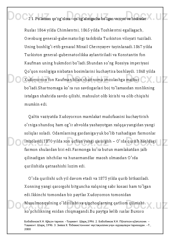 2.1.  Po‘latxon qo‘zg‘oloni –qo’zg’alongacha bo’lgan vaziyat va hodisalar
Ruslar 1864 yilda Chimkentni, 1865 yilda Toshkentni egallagach, 
Orenburg general-gubernatorligi tarkibida Turkiston viloyati tuziladi. 
Uning boshlig‘i etib genaral Mixail Chernyayev tayinlanadi.1867 yilda 
Turkiston general-gubernatorlikka aylantiriladi va Konstantin fon 
Kaufman uning hukmdori bo‘ladi.Shundan so‘ng Rossiya imperiyasi 
Qo‘qon xonligiga nisbatan bosimlarini kuchaytira boshlaydi. 1868 yilda 
Xudoyorxon fon Kaufman bilan shartnoma imzolashga majbur 
bo‘ladi.Shartnomaga ko‘ra rus savdogarlari boj to‘lamasdan xonlikning 
istalgan shahrida savdo qilishi, mahsulot olib kirishi va olib chiqishi 
mumkin edi.
Qaltis vaziyatda Xudoyorxon mamlakat mudofaasini kuchaytirish 
o‘rniga shundoq ham og‘ir ahvolda yashayotgan xalqqa yangidan yangi 
soliqlar soladi. Odamlarning gardaniga yuk bo‘lib tushadigan farmonlar 
imzolaydi.1870 yilda xon uchun yangi qarorgoh – O‘rda qurish haqidagi 
farmon shulardan biri edi.Farmonga ko‘ra butun mamlakatdan jalb 
qilinadigan ishchilar va hunarmandlar maosh olmasdan O‘rda 
qurilishida qatnashishi lozim edi.
O‘rda qurilishi uch yil davom etadi va 1873 yilda qurib bitkaziladi. 
Xonning yangi qarorgohi bitguncha xalqning sabr kosasi ham to‘lgan 
edi.Ikkinchi tomondan bir paytlar Xudoyorxon tomonidan 
Musulmonqulning o‘ldirilishi va qipchoqlarning qatliom qilinishi 
ko‘pchilikning esidan chiqmagandi.Bu paytga kelib ruslar Buxoro 
Бобобеков Х.Н. Қўқон тарихи. –Тошкент. Шарқ,1996. 2. Бобобеков Х.Н. Пўлатхон қўзғолони. –
Тошкент. Шарқ, 1996. 3. Зиёев Х. Ўзбекистоннинг мустақиллик учун курашлари тарихидан. –Т., 
2000 