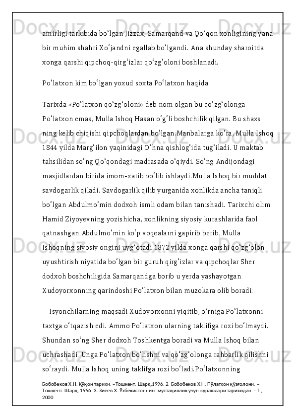 amirligi tarkibida bo‘lgan Jizzax, Samarqand va Qo‘qon xonligining yana
bir muhim shahri Xo‘jandni egallab bo‘lgandi. Ana shunday sharoitda 
xonga qarshi qipchoq-qirg‘izlar qo‘zg‘oloni boshlanadi.
Po‘latxon kim bo‘lgan yoxud soxta Po‘latxon haqida
Tarixda «Po‘latxon qo‘zg‘oloni» deb nom olgan bu qo‘zg‘olonga 
Po‘latxon emas, Mulla Ishoq Hasan o‘g‘li boshchilik qilgan. Bu shaxs 
ning kelib chiqishi qipchoqlardan bo‘lgan.Manbalarga ko‘ra, Mulla Ishoq
1844 yilda Marg‘ilon yaqinidagi O‘hna qishlog‘ida tug‘iladi. U maktab 
tahsilidan so‘ng Qo‘qondagi madrasada o‘qiydi. So‘ng Andijondagi 
masjidlardan birida imom-xatib bo‘lib ishlaydi.Mulla Ishoq bir muddat 
savdogarlik qiladi. Savdogarlik qilib yurganida xonlikda ancha taniqli 
bo‘lgan Abdulmo‘min dodxoh ismli odam bilan tanishadi. Tarixchi olim 
Hamid Ziyoyevning yozishicha, xonlikning siyosiy kurashlarida faol 
qatnashgan Abdulmo‘min ko‘p voqealarni gapirib berib, Mulla 
Ishoqning siyosiy ongini uyg‘otadi.1872 yilda xonga qarshi qo‘zg‘olon 
uyushtirish niyatida bo‘lgan bir guruh qirg‘izlar va qipchoqlar Sher 
dodxoh boshchiligida Samarqandga borib u yerda yashayotgan 
Xudoyorxonning qarindoshi Po‘latxon bilan muzokara olib boradi.
Isyonchilarning maqsadi Xudoyorxonni yiqitib, o‘rniga Po‘latxonni 
taxtga o‘tqazish edi. Ammo Po‘latxon ularning taklifiga rozi bo‘lmaydi. 
Shundan so‘ng Sher dodxoh Toshkentga boradi va Mulla Ishoq bilan 
uchrashadi. Unga Po‘latxon bo‘lishni va qo‘zg‘olonga rahbarlik qilishni 
so‘raydi. Mulla Ishoq uning taklifga rozi bo‘ladi.Po‘latxonning 
Бобобеков Х.Н. Қўқон тарихи. –Тошкент. Шарқ,1996. 2. Бобобеков Х.Н. Пўлатхон қўзғолони. –
Тошкент. Шарқ, 1996. 3. Зиёев Х. Ўзбекистоннинг мустақиллик учун курашлари тарихидан. –Т., 
2000 