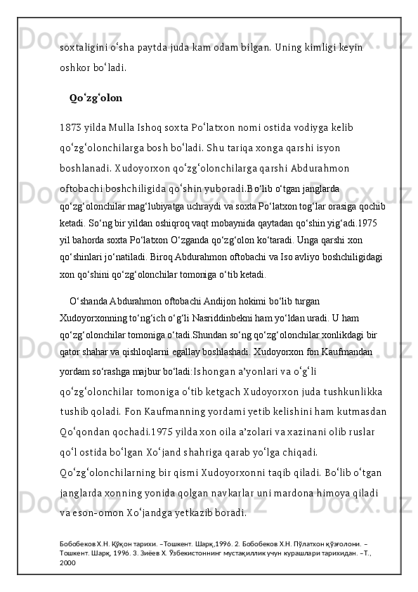 soxtaligini o‘sha paytda juda kam odam bilgan. Uning kimligi keyin 
oshkor bo‘ladi.
Qo‘zg‘olon
1873 yilda Mulla Ishoq soxta Po‘latxon nomi ostida vodiyga kelib 
qo‘zg‘olonchilarga bosh bo‘ladi. Shu tariqa xonga qarshi isyon 
boshlanadi. Xudoyorxon qo‘zg‘olonchilarga qarshi Abdurahmon 
oftobachi boshchiligida qo‘shin yuboradi. Bo‘lib o‘tgan janglarda 
qo‘zg‘olonchilar mag‘lubiyatga uchraydi va soxta Po‘latxon tog‘lar orasiga qochib 
ketadi. So‘ng bir yildan oshiqroq vaqt mobaynida qaytadan qo‘shin yig‘adi.1975 
yil bahorda soxta Po‘latxon O‘zganda qo‘zg‘olon ko‘taradi. Unga qarshi xon 
qo‘shinlari jo‘natiladi. Biroq Abdurahmon oftobachi va Iso avliyo boshchiligidagi 
xon qo‘shini qo‘zg‘olonchilar tomoniga o‘tib ketadi.
O‘shanda Abdurahmon oftobachi Andijon hokimi bo‘lib turgan 
Xudoyorxonning to‘ng‘ich o‘g‘li Nasriddinbekni ham yo‘ldan uradi. U ham 
qo‘zg‘olonchilar tomoniga o‘tadi.Shundan so‘ng qo‘zg‘olonchilar xonlikdagi bir 
qator shahar va qishloqlarni egallay boshlashadi. Xudoyorxon fon Kaufmandan 
yordam so‘rashga majbur bo‘ladi: Ishongan a’yonlari va o‘g‘li 
qo‘zg‘olonchilar tomoniga o‘tib ketgach Xudoyorxon juda tushkunlikka 
tushib qoladi. Fon Kaufmanning yordami yetib kelishini ham kutmasdan
Qo‘qondan qochadi.1975 yilda xon oila a’zolari va xazinani olib ruslar 
qo‘l ostida bo‘lgan Xo‘jand shahriga qarab yo‘lga chiqadi. 
Qo‘zg‘olonchilarning bir qismi Xudoyorxonni taqib qiladi. Bo‘lib o‘tgan 
janglarda xonning yonida qolgan navkarlar uni mardona himoya qiladi 
va eson-omon Xo‘jandga yetkazib boradi.
Бобобеков Х.Н. Қўқон тарихи. –Тошкент. Шарқ,1996. 2. Бобобеков Х.Н. Пўлатхон қўзғолони. –
Тошкент. Шарқ, 1996. 3. Зиёев Х. Ўзбекистоннинг мустақиллик учун курашлари тарихидан. –Т., 
2000 