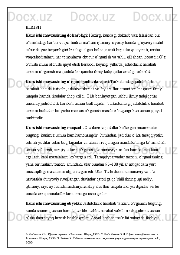 KIRISH
Kurs ishi mavzusining dolzarbligi:   Hozirgi kundagi dolzarb vazifalaridan biri 
o’tmishdagi har bir voqea-hodisa ma’lum ijtimoiy-siyosiy hamda g’oyaviy muhit 
ta’sirida yuz berganligini hisobga olgan holda, asosli hujjatlarga tayanib, ushbu 
voqeahodisalarni har tomonlama chuqur o’rganish va tahlil qilishdan iboratdir.O’z 
o’rnida shuni alohida qayd etish kerakki, keyingi yillarda jadidchilik harakati 
tarixini o’rganish maqsadida bir qancha ilmiy tadqiqotlar amalga oshirildi. 
Kurs ishi mavzusining o’rganilganlik darajasi: Turkistondagi jadidchilik 
harakati haqida tarixchi, adabiyotshunos va faylasuflar omonidan bir qator ilmiy 
maqola hamda risolalar chop etildi. Olib borilayotgan ushbu ilmiy tadqiqotlar 
umumiy jadidchilik harakati uchun taalluqlidir. Turkistondagi jadidchilik harakati 
tarixini hududlar bo’yicha maxsus o’rganish masalasi bugungi kun uchun g’oyat 
muhimdir.
Kurs ishi mavzusining maqsadi.   O’z davrida jadidlar ko’targan muammolar 
bugungi kunimiz uchun ham hamohangdir. Jumladan, jadidlar o’lka taraqqiyotini 
bilimli yoshlar bilan bog’laganlar va ularni rivojlangan mamlakatlarga ta’lim olish 
uchun yuborish, xorijiy tillarni o’rganish, zamonaviy ilm-fan hamda texnikani 
egallash kabi masalalarni ko’targan edi. Taraqqiyparvarlar tarixini o’rganishning 
yana bir muhim tomoni shundaki, ular bundan 90–100 yillar muqaddam yurt 
mustaqilligi masalasini olg’a surgan edi. Ular Turkistonni zamonaviy va o’z 
navbatida dunyoviy rivojlangan davlatlar qatoriga qo’shilishning iqtisodiy, 
ijtimoiy, siyosiy hamda madaniymaishiy shartlari haqida fikr yuritganlar va bu 
borada aniq choratadbirlarni amalga oshirganlar. 
Kurs ishi mavzusining obyekti:  Jadidchilik harakati tarixini o’rganish bugungi 
kunda shuning uchun ham dolzarbki, ushbu harakat vakillari istiqlolimiz uchun 
o’sha davrdayoq kurash boshlaganlar. Avval boshda ma’rifat sohasida faoliyat 
Бобобеков Х.Н. Қўқон тарихи. –Тошкент. Шарқ,1996. 2. Бобобеков Х.Н. Пўлатхон қўзғолони. –
Тошкент. Шарқ, 1996. 3. Зиёев Х. Ўзбекистоннинг мустақиллик учун курашлари тарихидан. –Т., 
2000 