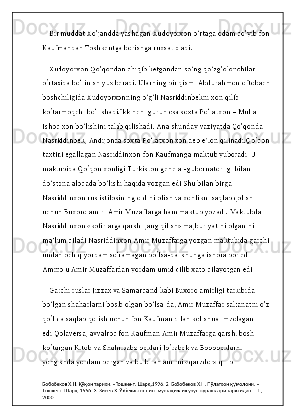 Bir muddat Xo‘jandda yashagan Xudoyorxon o‘rtaga odam qo‘yib fon 
Kaufmandan Toshkentga borishga ruxsat oladi.
Xudoyorxon Qo‘qondan chiqib ketgandan so‘ng qo‘zg‘olonchilar 
o‘rtasida bo‘linish yuz beradi. Ularning bir qismi Abdurahmon oftobachi 
boshchiligida Xudoyorxonning o‘g‘li Nasriddinbekni xon qilib 
ko‘tarmoqchi bo‘lishadi.Ikkinchi guruh esa soxta Po‘latxon – Mulla 
Ishoq xon bo‘lishini talab qilishadi. Ana shunday vaziyatda Qo‘qonda 
Nasriddinbek, Andijonda soxta Po‘latxon xon deb e’lon qilinadi.Qo‘qon 
taxtini egallagan Nasriddinxon fon Kaufmanga maktub yuboradi. U 
maktubida Qo‘qon xonligi Turkiston general-gubernatorligi bilan 
do‘stona aloqada bo‘lishi haqida yozgan edi.Shu bilan birga 
Nasriddinxon rus istilosining oldini olish va xonlikni saqlab qolish 
uchun Buxoro amiri Amir Muzaffarga ham maktub yozadi. Maktubda 
Nasriddinxon «kofirlarga qarshi jang qilish» majburiyatini olganini 
ma’lum qiladi.Nasriddinxon Amir Muzaffarga yozgan maktubida garchi 
undan ochiq yordam so‘ramagan bo‘lsa-da, shunga ishora bor edi. 
Ammo u Amir Muzaffardan yordam umid qilib xato qilayotgan edi.
Garchi ruslar Jizzax va Samarqand kabi Buxoro amirligi tarkibida 
bo‘lgan shaharlarni bosib olgan bo‘lsa-da, Amir Muzaffar saltanatni o‘z 
qo‘lida saqlab qolish uchun fon Kaufman bilan kelishuv imzolagan 
edi.Qolaversa, avvalroq fon Kaufman Amir Muzaffarga qarshi bosh 
ko‘targan Kitob va Shahrisabz beklari Jo‘rabek va Bobobeklarni 
yengishda yordam bergan va bu bilan amirni «qarzdor» qilib 
Бобобеков Х.Н. Қўқон тарихи. –Тошкент. Шарқ,1996. 2. Бобобеков Х.Н. Пўлатхон қўзғолони. –
Тошкент. Шарқ, 1996. 3. Зиёев Х. Ўзбекистоннинг мустақиллик учун курашлари тарихидан. –Т., 
2000 