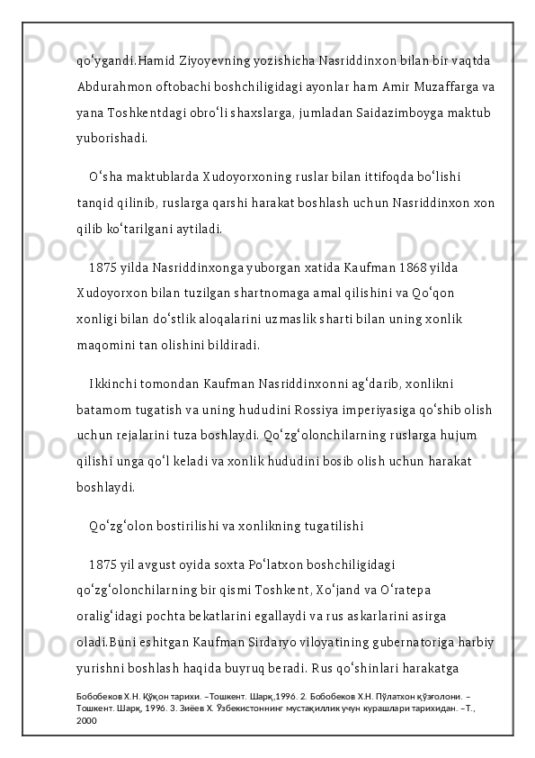 qo‘ygandi.Hamid Ziyoyevning yozishicha Nasriddinxon bilan bir vaqtda 
Abdurahmon oftobachi boshchiligidagi ayonlar ham Amir Muzaffarga va
yana Toshkentdagi obro‘li shaxslarga, jumladan Saidazimboyga maktub 
yuborishadi.
O‘sha maktublarda Xudoyorxoning ruslar bilan ittifoqda bo‘lishi 
tanqid qilinib, ruslarga qarshi harakat boshlash uchun Nasriddinxon xon
qilib ko‘tarilgani aytiladi.
1875 yilda Nasriddinxonga yuborgan xatida Kaufman 1868 yilda 
Xudoyorxon bilan tuzilgan shartnomaga amal qilishini va Qo‘qon 
xonligi bilan do‘stlik aloqalarini uzmaslik sharti bilan uning xonlik 
maqomini tan olishini bildiradi.
Ikkinchi tomondan Kaufman Nasriddinxonni ag‘darib, xonlikni 
batamom tugatish va uning hududini Rossiya imperiyasiga qo‘shib olish 
uchun rejalarini tuza boshlaydi. Qo‘zg‘olonchilarning ruslarga hujum 
qilishi unga qo‘l keladi va xonlik hududini bosib olish uchun harakat 
boshlaydi.
Qo‘zg‘olon bostirilishi va xonlikning tugatilishi
1875 yil avgust oyida soxta Po‘latxon boshchiligidagi 
qo‘zg‘olonchilarning bir qismi Toshkent, Xo‘jand va O‘ratepa 
oralig‘idagi pochta bekatlarini egallaydi va rus askarlarini asirga 
oladi.Buni eshitgan Kaufman Sirdaryo viloyatining gubernatoriga harbiy
yurishni boshlash haqida buyruq beradi. Rus qo‘shinlari harakatga 
Бобобеков Х.Н. Қўқон тарихи. –Тошкент. Шарқ,1996. 2. Бобобеков Х.Н. Пўлатхон қўзғолони. –
Тошкент. Шарқ, 1996. 3. Зиёев Х. Ўзбекистоннинг мустақиллик учун курашлари тарихидан. –Т., 
2000 