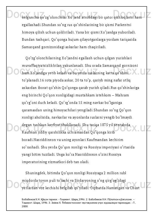 kelguncha qo‘zg‘olonchilar Xo‘jand atrofidagi bir qator qishloqlarni ham
egallashadi.Shundan so‘ng rus qo‘shinlarining bir qismi Parkentni 
himoya qilish uchun qoldiriladi. Yana bir qismi Xo‘jandga yuboriladi. 
Bundan tashqari, Qo‘qonga hujum qilayotganlarga yordam tariqasida 
Samarqand gornizonidagi askarlar ham chaqiriladi.
Qo‘zg‘olonchilarning Xo‘jandni egallash uchun qilgan yurishlari 
muvaffaqiyatsizlik bilan yakunlanadi. Shu orada Samarqand gornizoni 
ham Xo‘jandga yetib keladi va bu yerda ruslarning katta qo‘shini 
to‘planadi.16 rota piyoda askar, 20 ta to‘p, qariyb ming nafar otliq 
askardan iborat qo‘shin Qo‘qonga qarab yurish qiladi.Rus qo‘shinlariga 
eng birinchi Qo‘qon xonligidagi mustahkam istehkom – Mahram 
qo‘rg‘oni duch keladi. Qo‘rg‘onda 15 ming navkar bo‘lganiga 
qaramasdan uning himoyachilari yengiladi.Shundan so‘ng Qo‘qon 
xonligi aholisida, navkarlar va ayonlarda ruslarni yengib bo‘lmaydi 
degan tushkun kayfiyat shakllanadi. Shu tariqa 1875 yil sentabrda 
Kaufman jiddiy qarshilikka uchramasdan Qo‘qonga kirib 
boradi.Nasriddinxon va uning ayonlari Kaufmandan kechirim 
so‘rashadi. Shu yerda Qo‘qon xonligi va Rossiya imperiyasi o‘rtasida 
yangi bitim tuziladi. Unga ko‘ra Nasriddinxon o‘zini Rossiya 
imperatorining xizmatkori deb tan oladi.
Shuningdek, bitimda Qo‘qon xonligi Rossiyaga 2 million rubl 
miqdorda tovon puli to‘lashi va Sirdaryoning o‘ng qirg‘og‘idagi 
yerlardan voz kechishi belgilab qo‘yiladi. Oqibatda Namangan va Chust 
Бобобеков Х.Н. Қўқон тарихи. –Тошкент. Шарқ,1996. 2. Бобобеков Х.Н. Пўлатхон қўзғолони. –
Тошкент. Шарқ, 1996. 3. Зиёев Х. Ўзбекистоннинг мустақиллик учун курашлари тарихидан. –Т., 
2000 