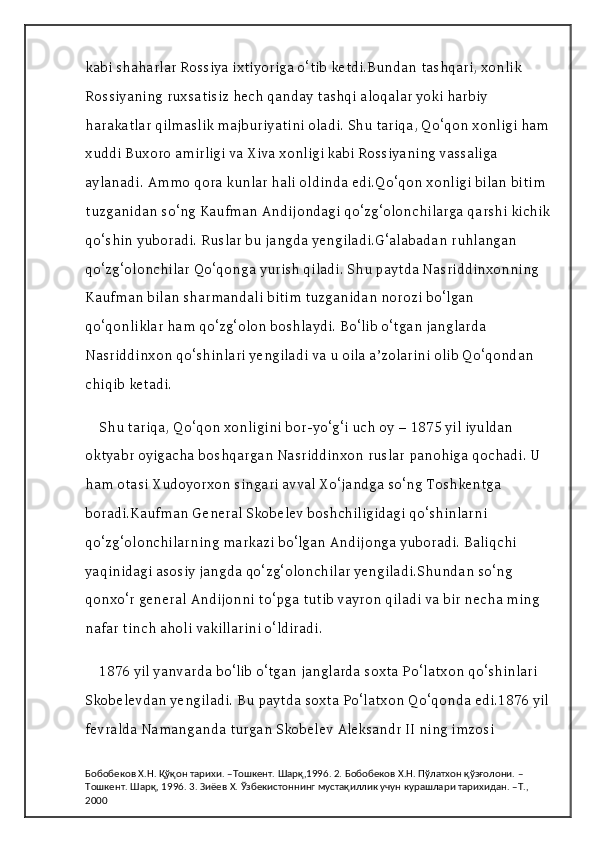 kabi shaharlar Rossiya ixtiyoriga o‘tib ketdi.Bundan tashqari, xonlik 
Rossiyaning ruxsatisiz hech qanday tashqi aloqalar yoki harbiy 
harakatlar qilmaslik majburiyatini oladi. Shu tariqa, Qo‘qon xonligi ham
xuddi Buxoro amirligi va Xiva xonligi kabi Rossiyaning vassaliga 
aylanadi. Ammo qora kunlar hali oldinda edi.Qo‘qon xonligi bilan bitim 
tuzganidan so‘ng Kaufman Andijondagi qo‘zg‘olonchilarga qarshi kichik
qo‘shin yuboradi. Ruslar bu jangda yengiladi.G‘alabadan ruhlangan 
qo‘zg‘olonchilar Qo‘qonga yurish qiladi. Shu paytda Nasriddinxonning 
Kaufman bilan sharmandali bitim tuzganidan norozi bo‘lgan 
qo‘qonliklar ham qo‘zg‘olon boshlaydi. Bo‘lib o‘tgan janglarda 
Nasriddinxon qo‘shinlari yengiladi va u oila a’zolarini olib Qo‘qondan 
chiqib ketadi.
Shu tariqa, Qo‘qon xonligini bor-yo‘g‘i uch oy – 1875 yil iyuldan 
oktyabr oyigacha boshqargan Nasriddinxon ruslar panohiga qochadi. U 
ham otasi Xudoyorxon singari avval Xo‘jandga so‘ng Toshkentga 
boradi.Kaufman General Skobelev boshchiligidagi qo‘shinlarni 
qo‘zg‘olonchilarning markazi bo‘lgan Andijonga yuboradi. Baliqchi 
yaqinidagi asosiy jangda qo‘zg‘olonchilar yengiladi.Shundan so‘ng 
qonxo‘r general Andijonni to‘pga tutib vayron qiladi va bir necha ming 
nafar tinch aholi vakillarini o‘ldiradi.
1876 yil yanvarda bo‘lib o‘tgan janglarda soxta Po‘latxon qo‘shinlari 
Skobelevdan yengiladi. Bu paytda soxta Po‘latxon Qo‘qonda edi.1876 yil 
fevralda Namanganda turgan Skobelev Aleksandr II ning imzosi 
Бобобеков Х.Н. Қўқон тарихи. –Тошкент. Шарқ,1996. 2. Бобобеков Х.Н. Пўлатхон қўзғолони. –
Тошкент. Шарқ, 1996. 3. Зиёев Х. Ўзбекистоннинг мустақиллик учун курашлари тарихидан. –Т., 
2000 