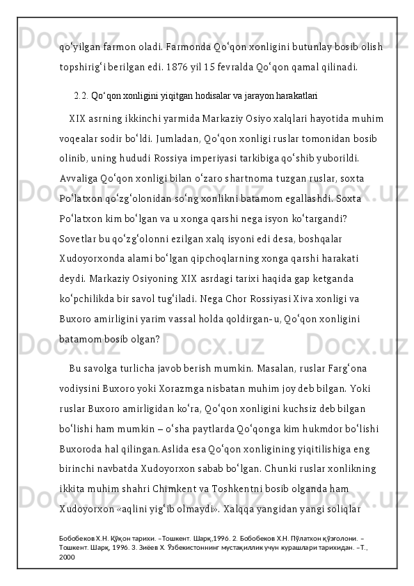 qo‘yilgan farmon oladi. Farmonda Qo‘qon xonligini butunlay bosib olish
topshirig‘i berilgan edi. 1876 yil 15 fevralda Qo‘qon qamal qilinadi.
  2.2. Qo‘qon xonligini yiqitgan hodisalar va jarayon harakatlari
XIX asrning ikkinchi yarmida Markaziy Osiyo xalqlari hayotida muhim
voqealar sodir bo‘ldi. Jumladan, Qo‘qon xonligi ruslar tomonidan bosib 
olinib, uning hududi Rossiya imperiyasi tarkibiga qo‘shib yuborildi. 
Avvaliga Qo‘qon xonligi bilan o‘zaro shartnoma tuzgan ruslar, soxta 
Po‘latxon qo‘zg‘olonidan so‘ng xonlikni batamom egallashdi. Soxta 
Po‘latxon kim bo‘lgan va u xonga qarshi nega isyon ko‘targandi? 
Sovetlar bu qo‘zg‘olonni ezilgan xalq isyoni edi desa, boshqalar 
Xudoyorxonda alami bo‘lgan qipchoqlarning xonga qarshi harakati 
deydi. Markaziy Osiyoning XIX asrdagi tarixi haqida gap ketganda 
ko‘pchilikda bir savol tug‘iladi. Nega Chor Rossiyasi Xiva xonligi va 
Buxoro amirligini yarim vassal holda qoldirgan-u, Qo‘qon xonligini 
batamom bosib olgan?
Bu savolga turlicha javob berish mumkin. Masalan, ruslar Farg‘ona 
vodiysini Buxoro yoki Xorazmga nisbatan muhim joy deb bilgan. Yoki 
ruslar Buxoro amirligidan ko‘ra, Qo‘qon xonligini kuchsiz deb bilgan 
bo‘lishi ham mumkin – o‘sha paytlarda Qo‘qonga kim hukmdor bo‘lishi 
Buxoroda hal qilingan.Aslida esa Qo‘qon xonligining yiqitilishiga eng 
birinchi navbatda Xudoyorxon sabab bo‘lgan. Chunki ruslar xonlikning 
ikkita muhim shahri Chimkent va Toshkentni bosib olganda ham 
Xudoyorxon «aqlini yig‘ib olmaydi». Xalqqa yangidan yangi soliqlar 
Бобобеков Х.Н. Қўқон тарихи. –Тошкент. Шарқ,1996. 2. Бобобеков Х.Н. Пўлатхон қўзғолони. –
Тошкент. Шарқ, 1996. 3. Зиёев Х. Ўзбекистоннинг мустақиллик учун курашлари тарихидан. –Т., 
2000 