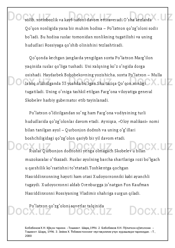 solib, xotinbozlik va kayf-safoni davom ettiraveradi.O‘sha kezlarda 
Qo‘qon xonligida yana bir muhim hodisa – Po‘latxon qo‘zg‘oloni sodir 
bo‘ladi. Bu hodisa ruslar tomonidan xonlikning tugatilishi va uning 
hududlari Rossiyaga qo‘shib olinishini tezlashtiradi.
Qo‘qonda kechgan janglarda yengilgan soxta Po‘latxon Marg‘ilon 
yaqinida ruslar qo‘liga tushadi. Uni xalqning ko‘z o‘ngida dorga 
osishadi. Haydarbek Bobobekovning yozishicha, soxta Po‘latxon – Mulla
Ishoq o‘ldirilganda 33 yoshda bo‘lgan.Shu tariqa Qo‘qon xonligi 
tugatiladi. Uning o‘rniga tashkil etilgan Farg‘ona viloyatiga general 
Skobelev harbiy gubernator etib tayinlanadi.
Po‘latxon o‘ldirilgandan so‘ng ham Farg‘ona vodiysining turli 
hududlarida qo‘zg‘olonlar davom etadi. Ayniqsa, «Oloy malikasi» nomi 
bilan tanilgan ayol – Qurbonjon dodxoh va uning o‘g‘illari 
boshchiligidagi qo‘zg‘olon qariyb bir yil davom etadi.
Ruslar Qurbonjon dodxohni yenga olmagach Skobelev u bilan 
muzokaralar o‘tkazadi. Ruslar ayolning barcha shartlariga rozi bo‘lgach 
u qarshilik ko‘rsatishni to‘xtatadi.Toshkentga qochgan 
Nasriddinxonning hayoti ham otasi Xudoyorxonniki kabi ayanchli 
tugaydi. Xudoyorxonni aldab Orenburgga jo‘natgan Fon Kaufman 
Nasriddinxonni Rossiyaning Vladimir shahriga surgun qiladi.
Po‘latxon qo‘zg‘oloni sovetlar talqinida
Бобобеков Х.Н. Қўқон тарихи. –Тошкент. Шарқ,1996. 2. Бобобеков Х.Н. Пўлатхон қўзғолони. –
Тошкент. Шарқ, 1996. 3. Зиёев Х. Ўзбекистоннинг мустақиллик учун курашлари тарихидан. –Т., 
2000 