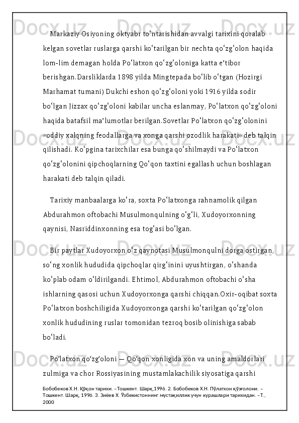 Markaziy Osiyoning oktyabr to‘ntarishidan avvalgi tarixini qoralab 
kelgan sovetlar ruslarga qarshi ko‘tarilgan bir nechta qo‘zg‘olon haqida 
lom-lim demagan holda Po‘latxon qo‘zg‘oloniga katta e’tibor 
berishgan.Darsliklarda 1898 yilda Mingtepada bo‘lib o‘tgan (Hozirgi 
Marhamat tumani) Dukchi eshon qo‘zg‘oloni yoki 1916 yilda sodir 
bo‘lgan Jizzax qo‘zg‘oloni kabilar uncha eslanmay, Po‘latxon qo‘zg‘oloni
haqida batafsil ma’lumotlar berilgan.Sovetlar Po‘latxon qo‘zg‘olonini 
«oddiy xalqning feodallarga va xonga qarshi ozodlik harakati» deb talqin
qilishadi. Ko‘pgina tarixchilar esa bunga qo‘shilmaydi va Po‘latxon 
qo‘zg‘olonini qipchoqlarning Qo‘qon taxtini egallash uchun boshlagan 
harakati deb talqin qiladi.
Tarixiy manbaalarga ko‘ra, soxta Po‘latxonga rahnamolik qilgan 
Abdurahmon oftobachi Musulmonqulning o‘g‘li, Xudoyorxonning 
qaynisi, Nasriddinxonning esa tog‘asi bo‘lgan.
Bir paytlar Xudoyorxon o‘z qaynotasi Musulmonqulni dorga ostirgan, 
so‘ng xonlik hududida qipchoqlar qirg‘inini uyushtirgan, o‘shanda 
ko‘plab odam o‘ldirilgandi. Ehtimol, Abdurahmon oftobachi o‘sha 
ishlarning qasosi uchun Xudoyorxonga qarshi chiqqan.Oxir-oqibat soxta
Po‘latxon boshchiligida Xudoyorxonga qarshi ko‘tarilgan qo‘zg‘olon 
xonlik hududining ruslar tomonidan tezroq bosib olinishiga sabab 
bo‘ladi.
Po latxon qo zg oloni — Qo qon xonligida xon va uning amaldorlari ʻ ʻ ʻ ʻ
zulmiga va chor Rossiyasining mustamlakachilik siyosatiga qarshi 
Бобобеков Х.Н. Қўқон тарихи. –Тошкент. Шарқ,1996. 2. Бобобеков Х.Н. Пўлатхон қўзғолони. –
Тошкент. Шарқ, 1996. 3. Зиёев Х. Ўзбекистоннинг мустақиллик учун курашлари тарихидан. –Т., 
2000 