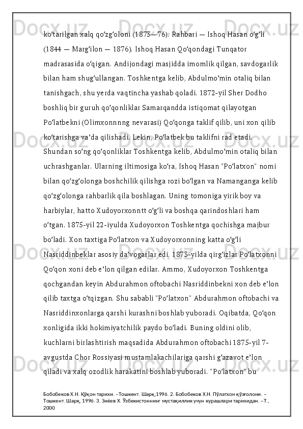 ko tarilgan xalq qo zg oloni (1873—76). Rahbari — Ishoq Hasan o g li ʻ ʻ ʻ ʻ ʻ
(1844 — Marg ilon — 1876). Ishoq Hasan Qo qondagi Tunqator 	
ʻ ʻ
madrasasida o qigan. Andijondagi masjidda imomlik qilgan, savdogarlik 
ʻ
bilan ham shug ullangan. Toshkentga kelib, Abdulmo min otaliq bilan 
ʻ ʻ
tanishgach, shu yerda vaqtincha yashab qoladi. 1872-yil Sher Dodho 
boshliq bir guruh qo qonliklar Samarqandda istiqomat qilayotgan 	
ʻ
Po latbekni (Olimxonnnng nevarasi) Qo qonga taklif qilib, uni xon qilib 	
ʻ ʻ
ko tarishga vaʼda qilishadi. Lekin, Po latbek bu taklifni rad etadi. 
ʻ ʻ
Shundan so ng qo qonliklar Toshkentga kelib, Abdulmo min otaliq bilan 	
ʻ ʻ ʻ
uchrashganlar. Ularning iltimosiga ko ra, Ishoq Hasan "Po latxon" nomi 	
ʻ ʻ
bilan qo zg olonga boshchilik qilishga rozi bo lgan va Namanganga kelib 	
ʻ ʻ ʻ
qo zg olonga rahbarlik qila boshlagan. Uning tomoniga yirik boy va 	
ʻ ʻ
harbiylar, hatto Xudoyorxonntt o g li va boshqa qarindoshlari ham 	
ʻ ʻ
o tgan. 1875-yil 22-iyulda Xudoyorxon Toshkentga qochishga majbur 	
ʻ
bo ladi. Xon taxtiga Po latxon va Xudoyorxonning katta o g li 
ʻ ʻ ʻ ʻ
Nasriddinbeklar asosiy daʼvogarlar edi. 1873-yilda qirg izlar Po latxonni 	
ʻ ʻ
Qo qon xoni deb eʼlon qilgan edilar. Ammo, Xudoyorxon Toshkentga 	
ʻ
qochgandan keyin Abdurahmon oftobachi Nasriddinbekni xon deb eʼlon 
qilib taxtga o tqizgan. Shu sababli "Po latxon" Abdurahmon oftobachi va 	
ʻ ʻ
Nasriddinxonlarga qarshi kurashni boshlab yuboradi. Oqibatda, Qo qon 	
ʻ
xonligida ikki hokimiyatchilik paydo bo ladi. Buning oldini olib, 	
ʻ
kuchlarni birlashtirish maqsadida Abdurahmon oftobachi 1875-yil 7-
avgustda Chor Rossiyasi mustamlakachilariga qarshi g azavot eʼlon 	
ʻ
qiladi va xalq ozodlik harakatini boshlab yuboradi. "Po latxon" bu 
ʻ
Бобобеков Х.Н. Қўқон тарихи. –Тошкент. Шарқ,1996. 2. Бобобеков Х.Н. Пўлатхон қўзғолони. –
Тошкент. Шарқ, 1996. 3. Зиёев Х. Ўзбекистоннинг мустақиллик учун курашлари тарихидан. –Т., 
2000 