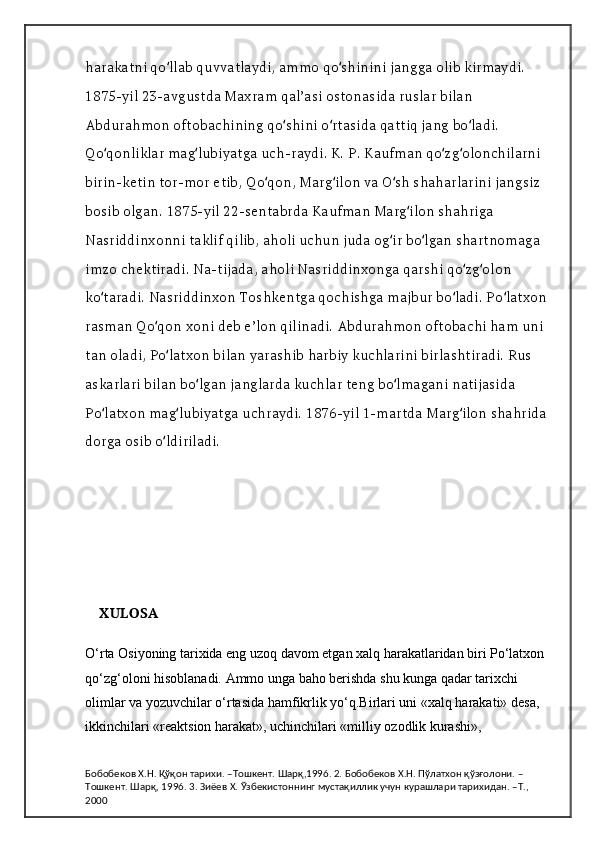 harakatni qo llab quvvatlaydi, ammo qo shinini jangga olib kirmaydi. ʻ ʻ
1875-yil 23-avgustda Maxram qalʼasi ostonasida ruslar bilan 
Abdurahmon oftobachining qo shini o rtasida qattiq jang bo ladi. 	
ʻ ʻ ʻ
Qo qonliklar mag lubiyatga uch-raydi. K. P. Kaufman qo zg olonchilarni 	
ʻ ʻ ʻ ʻ
birin-ketin tor-mor etib, Qo qon, Marg ilon va O sh shaharlarini jangsiz 	
ʻ ʻ ʻ
bosib olgan. 1875-yil 22-sentabrda Kaufman Marg ilon shahriga 	
ʻ
Nasriddinxonni taklif qilib, aholi uchun juda og ir bo lgan shartnomaga 	
ʻ ʻ
imzo chektiradi. Na-tijada, aholi Nasriddinxonga qarshi qo zg olon 	
ʻ ʻ
ko taradi. Nasriddinxon Toshkentga qochishga majbur bo ladi. Po latxon 	
ʻ ʻ ʻ
rasman Qo qon xoni deb eʼlon qilinadi. Abdurahmon oftobachi ham uni 	
ʻ
tan oladi, Po latxon bilan yarashib harbiy kuchlarini birlashtiradi. Rus 	
ʻ
askarlari bilan bo lgan janglarda kuchlar teng bo lmagani natijasida 	
ʻ ʻ
Po latxon mag lubiyatga uchraydi. 1876-yil 1-martda Marg ilon shahrida 	
ʻ ʻ ʻ
dorga osib o ldiriladi.	
ʻ
XULOSA
O‘rta Osiyoning tarixida eng uzoq davom etgan xalq harakatlaridan biri Po‘latxon 
qo‘zg‘oloni hisoblanadi. Ammo unga baho berishda shu kunga qadar tarixchi 
olimlar va yozuvchilar o‘rtasida hamfikrlik yo‘q.Birlari uni «xalq harakati» desa, 
ikkinchilari «reaktsion harakat», uchinchilari «milliy ozodlik kurashi», 
Бобобеков Х.Н. Қўқон тарихи. –Тошкент. Шарқ,1996. 2. Бобобеков Х.Н. Пўлатхон қўзғолони. –
Тошкент. Шарқ, 1996. 3. Зиёев Х. Ўзбекистоннинг мустақиллик учун курашлари тарихидан. –Т., 
2000 