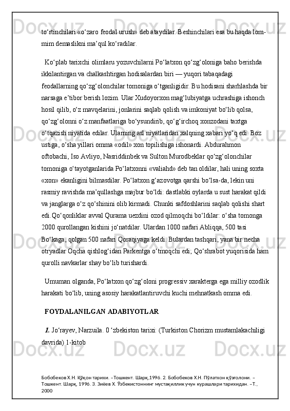 to‘rtinchilari «o‘zaro feodal urush» deb ataydilar. Beshinchilari esa bu haqda lom-
mim demaslikni ma’qul ko‘radilar.
Ko‘plab tarixchi olimlaru yozuvchilarni Po‘latxon qo‘zg‘oloniga baho berishda 
ikkilantirgan va chalkashtirgan hodisalardan biri — yuqori tabaqadagi 
feodallarning qo‘zg‘olonchilar tomoniga o‘tganligidir. Bu hodisani sharhlashda bir
narsaga e’tibor berish lozim. Ular Xudoyorxon mag‘lubiyatga uchrashiga ishonch 
hosil qilib, o‘z mavqelarini, jonlarini saqlab qolish va imkoniyat bo‘lib qolsa, 
qo‘zg‘olonni o‘z manfaatlariga bo‘ysundirib, qo‘g‘irchoq xonzodani taxtga 
o‘tqazish niyatida edilar. Ularning asl niyatlaridan xalqning xabari yo‘q edi. Boz 
ustiga, o‘sha yillari omma «odil» xon topilishiga ishonardi. Abdurahmon 
oftobachi, Iso Avliyo, Nasriddinbek va Sulton Murodbeklar qo‘zg‘olonchilar 
tomoniga o‘tayotganlarida Po‘latxonni «valiahd» deb tan oldilar, hali uning soxta 
«xon» ekanligini bilmasdilar.   Po‘latxon g‘azovotga qarshi bo‘lsa-da, lekin uni 
rasmiy ravishda ma’qullashga majbur bo‘ldi: dastlabki oylarda u sust harakat qildi 
va janglarga o‘z qo‘shinini olib kirmadi. Chunki safdoshlarini saqlab qolishi shart 
edi.Qo‘qonliklar avval Qurama uezdini ozod qilmoqchi bo‘ldilar: o‘sha tomonga 
2000 qurollangan kishini jo‘natdilar. Ulardan 1000 nafari Abliqqa, 500 tasi 
Bo‘kaga, qolgan 500 nafari Qoraqiyaga keldi. Bulardan tashqari, yana bir necha 
otryadlar Oqcha qishlog‘idan Parkentga o‘tmoqchi edi; Qo‘shrabot yuqorisida ham
qurolli navkarlar shay bo‘lib turishardi.
Umuman olganda, Po‘latxon qo‘zg‘oloni progressiv xarakterga ega milliy ozodlik
harakati bo‘lib, uning asosiy harakatlantiruvchi kuchi mehnatkash omma edi.
FOYDALANILGAN ADABIYOTLAR
1.  Jo‘rayev, Narzuila. 0 ‘zbekiston tarixi: (Turkiston Chorizm mustamlakachiligi 
davrida) 1-kitob
Бобобеков Х.Н. Қўқон тарихи. –Тошкент. Шарқ,1996. 2. Бобобеков Х.Н. Пўлатхон қўзғолони. –
Тошкент. Шарқ, 1996. 3. Зиёев Х. Ўзбекистоннинг мустақиллик учун курашлари тарихидан. –Т., 
2000 