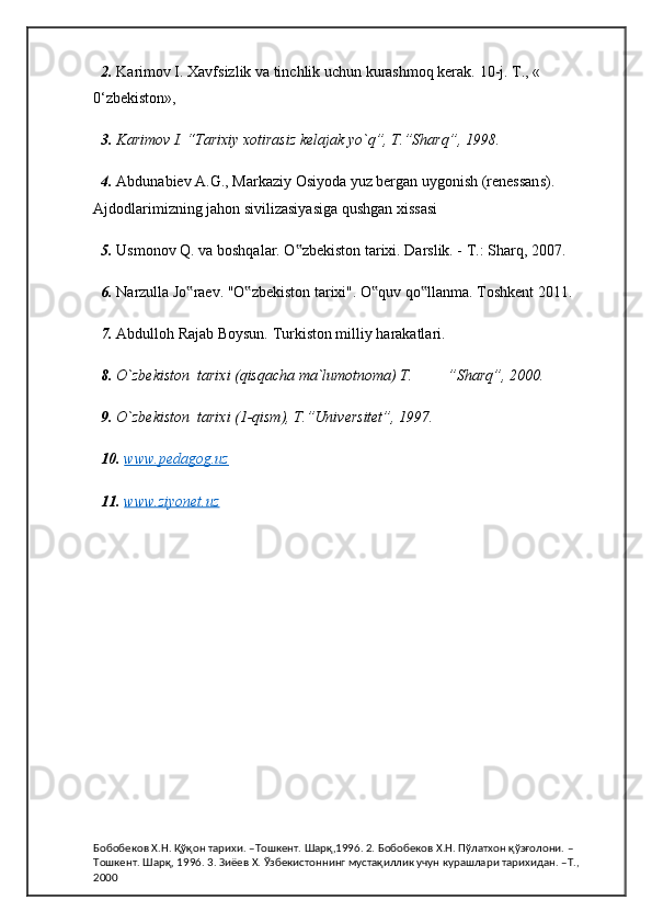 2.  Karimov I. Xavfsizlik va tinchlik uchun kurashmoq kerak.  10-j.  Т ., «    
0‘zbekiston», 
3.  Karimov I. “Tarixiy xotirasiz kelajak yo`q”, T.”Sharq”, 1998.
4.  Abdunabiev A.G., Markaziy Osiyoda yuz bergan uygonish (renessans). 
Ajdodlarimizning jahon sivilizasiyasiga qushgan xissasi
5.  Usmonov Q. va boshqalar. O zbekiston tarixi. Darslik. - T.: Sharq, 2007.‟
6.  Narzulla Jo raev. "O zbekiston tarixi". O quv qo llanma. Toshkent 2011.	
‟ ‟ ‟ ‟
7.  Abdulloh Rajab Boysun. Turkiston milliy harakatlari.
8.  O`zbekiston  tarixi (qisqacha ma`lumotnoma) T.  ”Sharq”, 2000.
9.  O`zbekiston  tarixi (1-qism), T.”Universitet”, 1997.
10.   www.pedagog.uz
11.   www.ziyonet.uz
Бобобеков Х.Н. Қўқон тарихи. –Тошкент. Шарқ,1996. 2. Бобобеков Х.Н. Пўлатхон қўзғолони. –
Тошкент. Шарқ, 1996. 3. Зиёев Х. Ўзбекистоннинг мустақиллик учун курашлари тарихидан. –Т., 
2000 