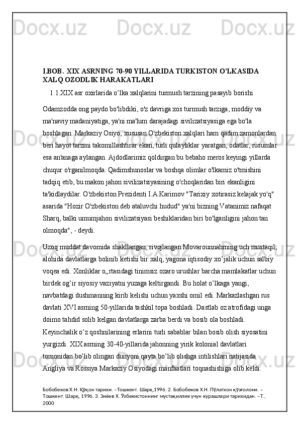 I.BOB.   XIX ASRNING 70-90 YILLARIDA TURKISTON O'LKASIDA 
XALQ OZODLIK HARAKATLARI
1.1.XIX asr oxirlarida o’lka xalqlarini turmush tarzining pasayib borishi
Odamzodda ong paydo bo'libdiki, o'z davriga xos turmush tarziga, moddiy va 
ma'naviy madaniyatiga, ya'ni ma'lum darajadagi sivilizatsiyasiga ega bo'la 
boshlagan. Markaziy Osiyo, xususan O'zbekiston xalqlari ham qadim zamonlardan
beri hayot tarzini takomillashtirar ekan, turli qulayliklar yaratgan, odatlar, rusumlar
esa an'anaga aylangan. Ajdodlarimiz qoldirgan bu bebaho meros keyingi yillarda 
chuqur o'rganilmoqda. Qadimshunoslar va boshqa olimlar o'lkamiz o'tmishini 
tadqiq etib, bu makon jahon sivilizatsiyasining o'choqlaridan biri ekanligini 
ta'kidlaydilar. O'zbekiston Prezidenti I.A.Karimov "Tarixiy xotirasiz kelajak yo'q" 
asarida "Hozir O'zbekiston deb ataluvchi hudud" ya'ni bizning Vatanimiz nafaqat 
Sharq, balki umumjahon sivilizatsiyasi beshiklaridan biri bo'lganligini jahon tan 
olmoqda", - deydi.
Uzoq muddat davomida shakllangan, rivojlangan Movarounnahrning uch mustaqil,
alohida davlatlarga bolinib ketishi bir xalq, yagona iqtisodiy xo’jalik uchun salbiy 
voqea edi. Xonliklar o„rtasidagi tinimsiz ozaro urushlar barcha mamlakatlar uchun 
birdek og’ir siyosiy vaziyatni yuzaga keltirgandi. Bu holat o’lkaga yangi, 
navbatdagi dushmanning kirib kelishi uchun yaxshi omil edi. Markazlashgan rus 
davlati XVI asrning 50-yillarida tashkil topa boshladi. Dastlab oz atrofidagi unga 
doimo tahdid solib kelgan davlatlarga zarba berdi va bosib ola boshladi. 
Keyinchalik o’z qoshnilarining erlarini turli sabablar bilan bosib olish siyosatini 
yurgizdi. XIX asrning 30-40-yillarida jahonning yirik kolonial davlatlari 
tomonidan bo’lib olingan dunyoni qayta bo’lib olishga intilishlari natijasida 
Angliya va Rossiya Markaziy Osiyodagi manfaatlari toqnashishiga olib keldi.
Бобобеков Х.Н. Қўқон тарихи. –Тошкент. Шарқ,1996. 2. Бобобеков Х.Н. Пўлатхон қўзғолони. –
Тошкент. Шарқ, 1996. 3. Зиёев Х. Ўзбекистоннинг мустақиллик учун курашлари тарихидан. –Т., 
2000 