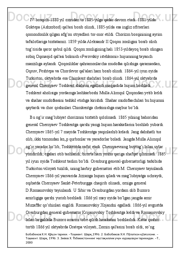 IV bosqich-1880 yil oxiridan to 1885-yilga qadar davom etadi. 1881-yilda 
Goktepa (Ashxobod) qal'asi bosib olindi, 1885-yilda esa ingliz ofitserlari 
qomondonlik qilgan afg’on otryadlari tor-mor etildi. Chorizm bosqinining ayrim 
tafsilotlariga toxtatamiz. 1859 yilda Aleksandr II Qoqon xonligini bosib olish 
tog’risida qaror qabul qildi. Qoqon xonligining hali 1853-yildayoq bosib olingan 
sobiq Oqmasjid qal'asi bolmish «Perovskiy istehkomi» hujumning tayanch 
manziliga aylandi. Qoqonliklar qahramonlarcha mudofaa qilishiga qaramasdan, 
Oqsuv, Peshtepa va Chordevor qal'alari ham bosib olindi. 1864-yil iyun oyida 
Turkiston, oktyabrda esa Chimkent shahrlari bosib olindi. 1864-yil oktyabrda 
general Chernyaev Toshkent shahrini egallash maqsadida hujum boshladi. 
Toshkent aholisiga yordamga lashkarboshi Mulla Alimqul Qoqondan yetib keldi 
va shahar mudofaasini tashkil etishga kirishdi. Shahar mudofaachilari bu hujumni 
qaytardi va chor qoshinlari Chimkentga chekinishga majbur bo’ldi. 
Bu og’ir mag’lubiyat chorizmni toxtatib qololmadi. 1865 yilning bahoridan 
general Chernyaev Toshkentga qarshi yangi hujum harakatlarini boshlab yubordi. 
Chernyaev 1865-yil 7 mayida Toshkentga yaqinlashib keladi. Jang dahshatli tus 
olib, ikki tomondan ko„p qurbonlar va yaradorlar boladi. Jangda Mulla Alimqul 
og’ir yarador bo’lib, Toshkentda vafot etadi. Chernyaevning buyrug’i bilan uylar 
yondirildi, egalari otib tashlandi, birorta ham yoshu qariga shafqat qilinmadi. 1865 
yil iyun oyida Toshkent taslim bo’ldi. Orenburg general-gubernatorligi tarkibida 
Turkiston viloyati tuzildi, uning harbiy gubernatori etib M. Chernyaev tayinlandi. 
Chernyaev 1866-yil yanvarida Jizzaxga hujum qiladi va mag’lubiyatga uchraydi, 
oqibatda Chernyaev Sankt-Peterburgga chaqirib olinadi, orniga general 
D.Romanovskiy tayinlandi. U Sibir va Orenburgdan yordam olib Buxoro 
amirligiga qarshi yurish boshladi. 1866 yil may oyida bo’lgan jangda amir 
Muzaffar qo’shinlari engildi. Romanovskiy Xojandni egalladi. 1866-yil avgustda 
Orenburgdan general-gubernator Krijanovskiy Toshkentga keldi va Romanovskiy 
bilan birgalikda Buxoro amirini tobe qilish harakatini boshlashdi. Katta qoshin 
tortib 1866 yil oktyabrda Oratepa viloyati, Zomin qal'asini bosib oldi, so’ng 
Бобобеков Х.Н. Қўқон тарихи. –Тошкент. Шарқ,1996. 2. Бобобеков Х.Н. Пўлатхон қўзғолони. –
Тошкент. Шарқ, 1996. 3. Зиёев Х. Ўзбекистоннинг мустақиллик учун курашлари тарихидан. –Т., 
2000 