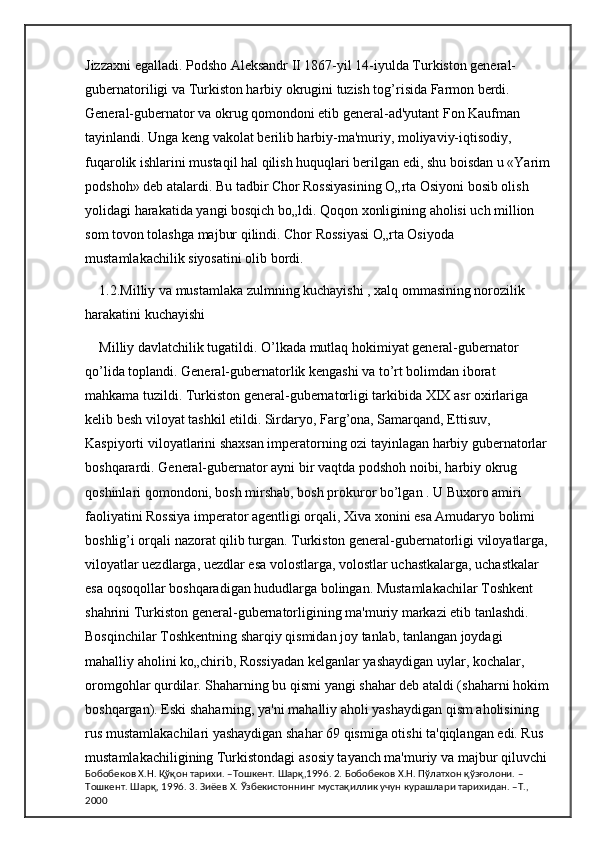 Jizzaxni egalladi. Podsho Aleksandr II 1867-yil 14-iyulda Turkiston general-
gubernatoriligi va Turkiston harbiy okrugini tuzish tog’risida Farmon berdi. 
General-gubernator va okrug qomondoni etib general-ad'yutant Fon Kaufman 
tayinlandi. Unga keng vakolat berilib harbiy-ma'muriy, moliyaviy-iqtisodiy, 
fuqarolik ishlarini mustaqil hal qilish huquqlari berilgan edi, shu boisdan u «Yarim
podshoh» deb atalardi. Bu tadbir Chor Rossiyasining O„rta Osiyoni bosib olish 
yolidagi harakatida yangi bosqich bo„ldi. Qoqon xonligining aholisi uch million 
som tovon tolashga majbur qilindi. Chor Rossiyasi O„rta Osiyoda 
mustamlakachilik siyosatini olib bordi. 
1.2.Milliy va mustamlaka zulmning kuchayishi , xalq ommasining norozilik 
harakatini kuchayishi  
Milliy davlatchilik tugatildi. O’lkada mutlaq hokimiyat general-gubernator 
qo’lida toplandi. General-gubernatorlik kengashi va to’rt bolimdan iborat 
mahkama tuzildi. Turkiston general-gubernatorligi tarkibida XIX asr oxirlariga 
kelib besh viloyat tashkil etildi. Sirdaryo, Farg’ona, Samarqand, Ettisuv, 
Kaspiyorti viloyatlarini shaxsan imperatorning ozi tayinlagan harbiy gubernatorlar 
boshqarardi. General-gubernator ayni bir vaqtda podshoh noibi, harbiy okrug 
qoshinlari qomondoni, bosh mirshab, bosh prokuror bo’lgan . U Buxoro amiri 
faoliyatini Rossiya imperator agentligi orqali, Xiva xonini esa Amudaryo bolimi 
boshlig’i orqali nazorat qilib turgan. Turkiston general-gubernatorligi viloyatlarga, 
viloyatlar uezdlarga, uezdlar esa volostlarga, volostlar uchastkalarga, uchastkalar 
esa oqsoqollar boshqaradigan hududlarga bolingan. Mustamlakachilar Toshkent 
shahrini Turkiston general-gubernatorligining ma'muriy markazi etib tanlashdi. 
Bosqinchilar Toshkentning sharqiy qismidan joy tanlab, tanlangan joydagi 
mahalliy aholini ko„chirib, Rossiyadan kelganlar yashaydigan uylar, kochalar, 
oromgohlar qurdilar. Shaharning bu qismi yangi shahar deb ataldi (shaharni hokim 
boshqargan). Eski shaharning, ya'ni mahalliy aholi yashaydigan qism aholisining 
rus mustamlakachilari yashaydigan shahar 69 qismiga otishi ta'qiqlangan edi. Rus 
mustamlakachiligining Turkistondagi asosiy tayanch ma'muriy va majbur qiluvchi 
Бобобеков Х.Н. Қўқон тарихи. –Тошкент. Шарқ,1996. 2. Бобобеков Х.Н. Пўлатхон қўзғолони. –
Тошкент. Шарқ, 1996. 3. Зиёев Х. Ўзбекистоннинг мустақиллик учун курашлари тарихидан. –Т., 
2000 