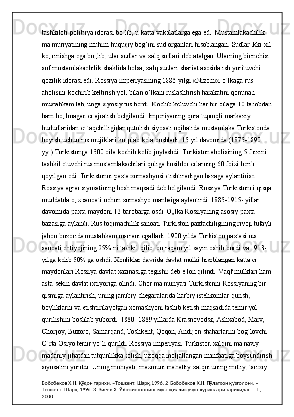 tashkiloti politsiya idorasi bo’lib, u katta vakolatlarga ega edi. Mustamlakachilik 
ma'muriyatining muhim huquqiy bog’ini sud organlari hisoblangan. Sudlar ikki xil 
ko„rinishga ega bo„lib, ular sudlar va xalq sudlari deb atalgan. Ularning birinchisi 
sof mustamlakachilik shaklida bolsa, xalq sudlari shariat asosida ish yurituvchi 
qozilik idorasi edi. Rossiya imperiyasining 1886-yilgi «Nizom»i o’lkaga rus 
aholisini kochirib keltirish yoli bilan o’lkani ruslashtirish harakatini qonunan 
mustahkam lab, unga siyosiy tus berdi. Kochib keluvchi har bir oilaga 10 tanobdan
ham bo„lmagan er ajratish belgilandi. Imperiyaning qora tuproqli markaziy 
hududlaridan er taqchilligidan qutulish siyosati oqibatida mustamlaka Turkistonda 
boyish uchun rus mujiklari ko„plab kela boshladi. 15 yil davomida (1875-1890 
yy.) Turkistonga 1300 oila kochib kelib joylashdi. Turkiston aholisining 5 foizini 
tashkil etuvchi rus mustamlakachilari qoliga hosildor erlarning 60 foizi berib 
qoyilgan edi. Turkistonni paxta xomashyosi etishtiradigan bazaga aylantirish 
Rossiya agrar siyosatining bosh maqsadi deb belgilandi. Rossiya Turkistonni qisqa
muddatda o„z sanoati uchun xomashyo manbaiga aylantirdi. 1885-1915- yillar 
davomida paxta maydoni 13 barobarga osdi. O„lka Rossiyaning asosiy paxta 
bazasiga aylandi. Rus toqimachilik sanoati Turkiston paxtachiligining rivoji tufayli
jahon bozorida mustahkam marrani egalladi. 1900 yilda Turkiston paxtasi rus 
sanoati ehtiyojining 25% ni tashkil qilib, bu raqam yil sayin oshib bordi va 1913-
yilga kelib 50% ga oshdi. Xonliklar davrida davlat mulki hisoblangan katta er 
maydonlari Rossiya davlat xazinasiga tegishii deb e'lon qilindi. Vaqf mulklari ham 
asta-sekin davlat ixtiyoriga olindi. Chor ma'muriyati Turkistonni Rossiyaning bir 
qismiga aylantirish, uning janubiy chegaralarida harbiy istehkomlar qurish, 
boyliklarni va etishtirilayotgan xomashyoni tashib ketish maqsadida temir yol 
qurilishini boshlab yubordi. 1880- 1889 yillarda Krasnovodsk, Ashxabod, Marv, 
Chorjoy, Buxoro, Samarqand, Toshkent, Qoqon, Andijon shaharlarini bog’lovchi 
O’rta Osiyo temir yo’li qurildi. Rossiya imperiyasi Turkiston xalqini ma'naviy-
madaniy jihatdan tutqunlikka solish, uzoqqa moljallangan manfaatiga boysundirish
siyosatini yuritdi. Uning mohiyati, mazmuni mahalliy xalqni uning milliy, tarixiy 
Бобобеков Х.Н. Қўқон тарихи. –Тошкент. Шарқ,1996. 2. Бобобеков Х.Н. Пўлатхон қўзғолони. –
Тошкент. Шарқ, 1996. 3. Зиёев Х. Ўзбекистоннинг мустақиллик учун курашлари тарихидан. –Т., 
2000 