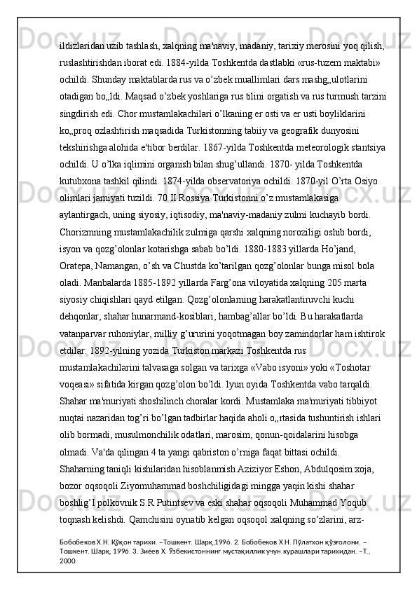 ildizlaridan uzib tashlash, xalqning ma'naviy, madaniy, tarixiy merosini yoq qilish, 
ruslashtirishdan iborat edi. 1884-yilda Toshkentda dastlabki «rus-tuzem maktabi» 
ochildi. Shunday maktablarda rus va o’zbek muallimlari dars mashg„ulotlarini 
otadigan bo„ldi. Maqsad o’zbek yoshlariga rus tilini orgatish va rus turmush tarzini
singdirish edi. Chor mustamlakachilari o’lkaning er osti va er usti boyliklarini 
ko„proq ozlashtirish maqsadida Turkistonning tabiiy va geografik dunyosini 
tekshirishga alohida e'tibor berdilar. 1867-yilda Toshkentda meteorologik stantsiya
ochildi. U o’lka iqlimini organish bilan shug’ullandi. 1870- yilda Toshkentda 
kutubxona tashkil qilindi. 1874-yilda observatoriya ochildi. 1870-yil O’rta Osiyo 
olimlari jamiyati tuzildi. 70 II Rossiya Turkistonni o’z mustamlakasiga 
aylantirgach, uning siyosiy, iqtisodiy, ma'naviy-madaniy zulmi kuchayib bordi. 
Chorizmning mustamlakachilik zulmiga qarshi xalqning noroziligi oshib bordi, 
isyon va qozg’olonlar kotarishga sabab bo’ldi. 1880-1883 yillarda Ho’jand, 
Oratepa, Namangan, o’sh va Chustda ko’tarilgan qozg’olonlar bunga misol bola 
oladi. Manbalarda 1885-1892 yillarda Farg’ona viloyatida xalqning 205 marta 
siyosiy chiqishlari qayd etilgan. Qozg’olonlarning harakatlantiruvchi kuchi 
dehqonlar, shahar hunarmand-kosiblari, hambag’allar bo’ldi. Bu harakatlarda 
vatanparvar ruhoniylar, milliy g’ururini yoqotmagan boy zamindorlar ham ishtirok 
etdilar. 1892-yilning yozida Turkiston markazi Toshkentda rus 
mustamlakachilarini talvasaga solgan va tarixga «Vabo isyoni» yoki «Toshotar 
voqeasi» sifatida kirgan qozg’olon bo’ldi. lyun oyida Toshkentda vabo tarqaldi. 
Shahar ma'muriyati shoshilinch choralar kordi. Mustamlaka ma'muriyati tibbiyot 
nuqtai nazaridan tog’ri bo’lgan tadbirlar haqida aholi o„rtasida tushuntirish ishlari 
olib bormadi, musulmonchilik odatlari, marosim, qonun-qoidalarini hisobga 
olmadi. Va'da qilingan 4 ta yangi qabriston o’rniga faqat bittasi ochildi. 
Shaharning taniqli kishilaridan hisoblanmish Aziziyor Eshon, Abdulqosim xoja, 
bozor oqsoqoli Ziyomuhammad boshchiligidagi mingga yaqin kishi shahar 
boshlig’I polkovnik S.R Putintsev va eski shahar oqsoqoli Muhammad Yoqub 
toqnash kelishdi. Qamchisini oynatib kelgan oqsoqol xalqning so’zlarini, arz-
Бобобеков Х.Н. Қўқон тарихи. –Тошкент. Шарқ,1996. 2. Бобобеков Х.Н. Пўлатхон қўзғолони. –
Тошкент. Шарқ, 1996. 3. Зиёев Х. Ўзбекистоннинг мустақиллик учун курашлари тарихидан. –Т., 
2000 