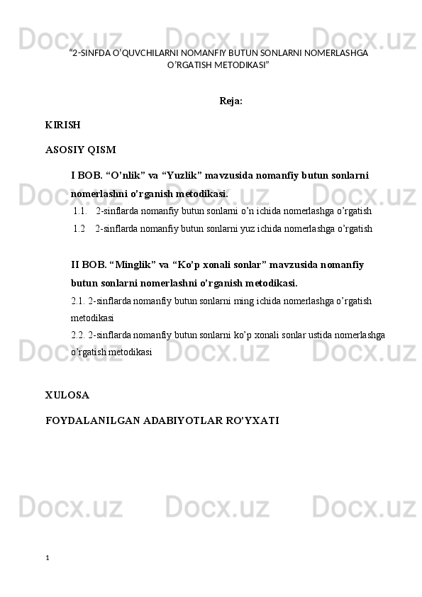  
“2-SINFDA O’QUVCHILARNI NOMANFIY BUTUN SONLARNI NOMERLASHGA
O’RGATISH METODIKASI”
Reja:
KIRISH
ASOSIY QISM
I BOB. “O’nlik” va “Yuzlik” mavzusida nomanfiy butun sonlarni 
nomerlashni o’rganish metodikasi. 
1.1. 2-sinflarda nomanfiy butun sonlarni o’n ichida nomerlashga o’rgatish
    1.2    2-sinflarda nomanfiy butun sonlarni yuz ichida nomerlashga o’rgatish
II BOB. “Minglik” va “Ko’p xonali sonlar” mavzusida nomanfiy 
butun sonlarni nomerlashni o’rganish metodikasi. 
2.1. 2-sinflarda nomanfiy butun sonlarni ming ichida nomerlashga o’rgatish 
metodikasi
2.2. 2-sinflarda nomanfiy butun sonlarni ko’p xonali sonlar ustida nomerlashga 
o’rgatish metodikasi
XULOSA
FOYDALANILGAN ADABIYOTLAR RO’YXATI
1 