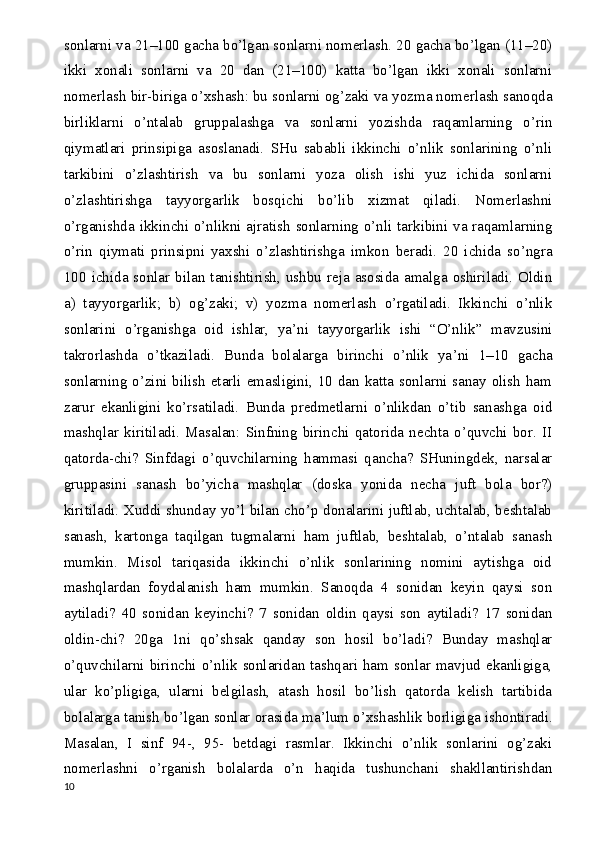 sonlarni va 21–100 gacha bo’lgan sonlarni nomerlash. 20 gacha bo’lgan (11–20)
ikki   xonali   sonlarni   va   20   dan   (21–100)   katta   bo’lgan   ikki   xonali   sonlarni
nomerlash bir-biriga o’xshash: bu sonlarni og’zaki va yozma nomerlash sanoqda
birliklarni   o’ntalab   gruppalashga   va   sonlarni   yozishda   raqamlarning   o’rin
qiymatlari   prinsipiga   asoslanadi.   SHu   sababli   ikkinchi   o’nlik   sonlarining   o’nli
tarkibini   o’zlashtirish   va   bu   sonlarni   yoza   olish   ishi   yuz   ichida   sonlarni
o’zlashtirishga   tayyorgarlik   bosqichi   bo’lib   xizmat   qiladi.   Nomerlashni
o’rganishda ikkinchi o’nlikni ajratish sonlarning o’nli tarkibini va raqamlarning
o’rin   qiymati   prinsipni   yaxshi   o’zlashtirishga   imkon   beradi.   20   ichida   so’ngra
100 ichida sonlar bilan  tanishtirish, ushbu  reja asosida amalga  oshiriladi. Oldin
a)   tayyorgarlik;   b)   og’zaki;   v)   yozma   nomerlash   o’rgatiladi.   Ikkinchi   o’nlik
sonlarini   o’rganishga   oid   ishlar,   ya ’ ni   tayyorgarlik   ishi   “O’nlik”   mavzusini
takrorlashda   o’tkaziladi.   Bunda   bolalarga   birinchi   o’nlik   ya ’ ni   1–10   gacha
sonlarning o’zini bilish etarli emasligini, 10 dan katta sonlarni sanay olish ham
zarur   ekanligini   ko’rsatiladi.   Bunda   predmetlarni   o’nlikdan   o’tib   sanashga   oid
mashqlar   kiritiladi.   Masalan:   Sinfning   birinchi   qatorida   nechta   o’quvchi   bor.   II
qatorda-chi?   Sinfdagi   o’quvchilarning   hammasi   qancha?   SHuningdek,   narsalar
gruppasini   sanash   bo’yicha   mashqlar   (doska   yonida   necha   juft   bola   bor?)
kiritiladi. Xuddi shunday yo’l bilan cho’p donalarini juftlab, uchtalab, beshtalab
sanash,   kartonga   taqilgan   tugmalarni   ham   juftlab,   beshtalab,   o’ntalab   sanash
mumkin.   Misol   tariqasida   ikkinchi   o’nlik   sonlarining   nomini   aytishga   oid
mashqlardan   foydalanish   ham   mumkin.   Sanoqda   4   sonidan   keyin   qaysi   son
aytiladi?   40   sonidan   keyinchi?   7   sonidan   oldin   qaysi   son   aytiladi?   17   sonidan
oldin-chi?   20ga   1ni   qo’shsak   qanday   son   hosil   bo’ladi?   Bunday   mashqlar
o’quvchilarni birinchi o’nlik sonlaridan tashqari  ham sonlar mavjud  ekanligiga,
ular   ko’pligiga,   ularni   belgilash,   atash   hosil   bo’lish   qatorda   kelish   tartibida
bolalarga tanish bo’lgan sonlar orasida ma ’ lum o’xshashlik borligiga ishontiradi.
Masalan,   I   sinf   94-,   95-   betdagi   rasmlar.   Ikkinchi   o’nlik   sonlarini   og’zaki
nomerlashni   o’rganish   bolalarda   o’n   haqida   tushunchani   shakllantirishdan
10 