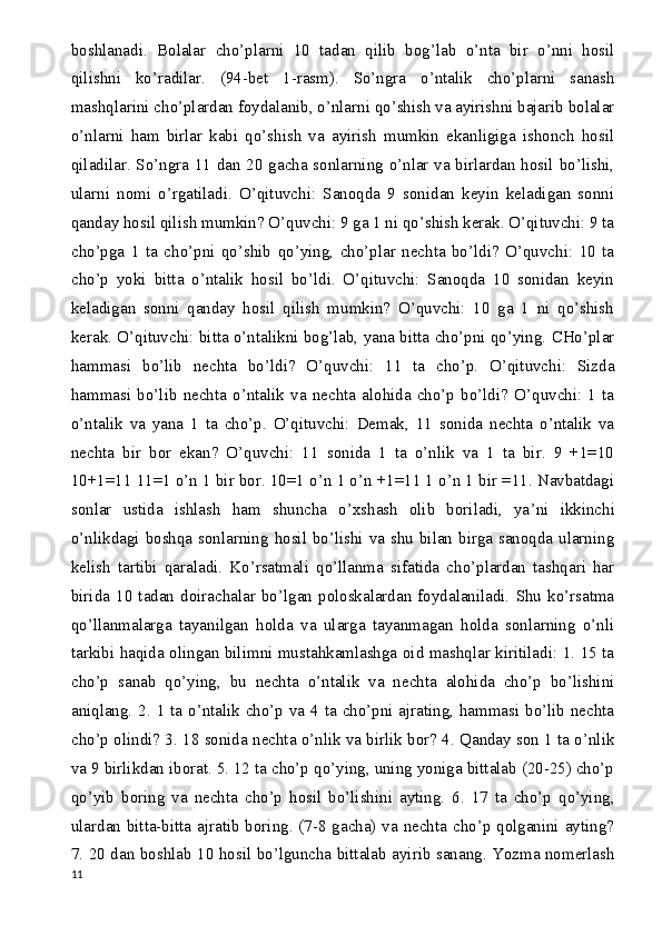 boshlanadi.   Bolalar   cho’plarni   10   tadan   qilib   bog’lab   o’nta   bir   o’nni   hosil
qilishni   ko’radilar.   (94-bet   1-rasm).   So’ngra   o’ntalik   cho’plarni   sanash
mashqlarini cho’plardan foydalanib, o’nlarni qo’shish va ayirishni bajarib bolalar
o’nlarni   ham   birlar   kabi   qo’shish   va   ayirish   mumkin   ekanligiga   ishonch   hosil
qiladilar. So’ngra 11 dan 20 gacha sonlarning o’nlar va birlardan hosil bo’lishi,
ularni   nomi   o’rgatiladi.   O’qituvchi:   Sanoqda   9   sonidan   keyin   keladigan   sonni
qanday hosil qilish mumkin? O’quvchi: 9 ga 1 ni qo’shish kerak. O’qituvchi: 9 ta
cho’pga   1   ta   cho’pni   qo’shib   qo’ying,   cho’plar   nechta   bo’ldi?   O’quvchi:   10   ta
cho’p   yoki   bitta   o’ntalik   hosil   bo’ldi.   O’qituvchi:   Sanoqda   10   sonidan   keyin
keladigan   sonni   qanday   hosil   qilish   mumkin?   O’quvchi:   10   ga   1   ni   qo’shish
kerak. O’qituvchi: bitta o’ntalikni bog’lab, yana bitta cho’pni qo’ying. CHo’plar
hammasi   bo’lib   nechta   bo’ldi?   O’quvchi:   11   ta   cho’p.   O’qituvchi:   Sizda
hammasi   bo’lib   nechta   o’ntalik   va   nechta   alohida   cho’p   bo’ldi?   O’quvchi:   1   ta
o’ntalik   va   yana   1   ta   cho’p.   O’qituvchi:   Demak,   11   sonida   nechta   o’ntalik   va
nechta   bir   bor   ekan?   O’quvchi:   11   sonida   1   ta   o’nlik   va   1   ta   bir.   9   +1=10
10+1=11 11=1 o’n 1 bir bor. 10=1 o’n 1 o’n +1=11 1 o’n 1 bir =11. Navbatdagi
sonlar   ustida   ishlash   ham   shuncha   o’xshash   olib   boriladi,   ya ’ ni   ikkinchi
o’nlikdagi boshqa sonlarning hosil bo’lishi va shu bilan birga sanoqda ularning
kelish   tartibi   qaraladi.   Ko’rsatmali   qo’llanma   sifatida   cho’plardan   tashqari   har
birida  10   tadan   doirachalar   bo’lgan   poloskalardan  foydalaniladi.   Shu   ko’rsatma
qo’llanmalarga   tayanilgan   holda   va   ularga   tayanmagan   holda   sonlarning   o’nli
tarkibi haqida olingan bilimni mustahkamlashga oid mashqlar kiritiladi: 1. 15 ta
cho’p   sanab   qo’ying,   bu   nechta   o’ntalik   va   nechta   alohida   cho’p   bo’lishini
aniqlang. 2. 1 ta o’ntalik cho’p va 4 ta cho’pni ajrating, hammasi bo’lib nechta
cho’p olindi? 3. 18 sonida nechta o’nlik va birlik bor? 4. Qanday son 1 ta o’nlik
va 9 birlikdan iborat. 5. 12 ta cho’p qo’ying, uning yoniga bittalab (20-25) cho’p
qo’yib   boring   va   nechta   cho’p   hosil   bo’lishini   ayting.   6.   17   ta   cho’p   qo’ying,
ulardan bitta-bitta ajratib boring. (7-8 gacha) va nechta cho’p qolganini ayting?
7. 20 dan boshlab 10 hosil bo’lguncha bittalab ayirib sanang. Yozma nomerlash
11 