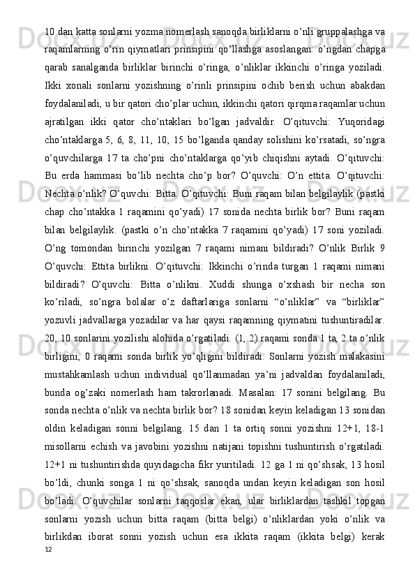 10 dan katta sonlarni yozma nomerlash sanoqda birliklarni o’nli gruppalashga va
raqamlarning  o’rin  qiymatlari  prinsipini qo’llashga asoslangan:  o’ngdan  chapga
qarab   sanalganda   birliklar   birinchi   o’ringa,   o’nliklar   ikkinchi   o’ringa   yoziladi.
Ikki   xonali   sonlarni   yozishning   o’rinli   prinsipini   ochib   berish   uchun   abakdan
foydalaniladi, u bir qatori cho’plar uchun, ikkinchi qatori qirqma raqamlar uchun
ajratilgan   ikki   qator   cho’ntaklari   bo’lgan   jadvaldir.   O’qituvchi:   Yuqoridagi
cho’ntaklarga 5, 6, 8, 11, 10, 15 bo’lganda qanday solishini ko’rsatadi, so’ngra
o’quvchilarga   17   ta   cho’pni   cho’ntaklarga   qo’yib   chiqishni   aytadi.   O’qituvchi:
Bu   erda   hammasi   bo’lib   nechta   cho’p   bor?   O’quvchi:   O’n   ettita.   O’qituvchi:
Nechta o’nlik? O’quvchi: Bitta. O’qituvchi: Buni raqam bilan belgilaylik (pastki
chap   cho’ntakka   1   raqamini   qo’yadi)   17   sonida   nechta   birlik   bor?   Buni   raqam
bilan   belgilaylik.   (pastki   o’n   cho’ntakka   7   raqamini   qo’yadi)   17   soni   yoziladi.
O’ng   tomondan   birinchi   yozilgan   7   raqami   nimani   bildiradi?   O’nlik   Birlik   9
O’quvchi:   Ettita   birlikni.   O’qituvchi:   Ikkinchi   o’rinda   turgan   1   raqami   nimani
bildiradi?   O’quvchi:   Bitta   o’nlikni.   Xuddi   shunga   o’xshash   bir   necha   son
ko’riladi,   so’ngra   bolalar   o’z   daftarlariga   sonlarni   “o’nliklar”   va   “birliklar”
yozuvli   jadvallarga   yozadilar   va   har   qaysi   raqamning   qiymatini   tushuntiradilar.
20, 10 sonlarini yozilishi alohida o’rgatiladi. (1, 2) raqami sonda 1 ta, 2 ta o’nlik
birligini,   0   raqami   sonda   birlik   yo’qligini   bildiradi.   Sonlarni   yozish   malakasini
mustahkamlash   uchun   individual   qo’llanmadan   ya ’ ni   jadvaldan   foydalaniladi,
bunda   og’zaki   nomerlash   ham   takrorlanadi.   Masalan:   17   sonini   belgilang.   Bu
sonda nechta o’nlik va nechta birlik bor? 18 sonidan keyin keladigan 13 sonidan
oldin   keladigan   sonni   belgilang.   15   dan   1   ta   ortiq   sonni   yozishni   12+1,   18-1
misollarni   echish   va   javobini   yozishni   natijani   topishni   tushuntirish   o’rgatiladi.
12+1 ni tushuntirishda quyidagicha fikr yuritiladi. 12 ga 1 ni qo’shsak, 13 hosil
bo’ldi,   chunki   songa   1   ni   qo’shsak,   sanoqda   undan   keyin   keladigan   son   hosil
bo’ladi.   O’quvchilar   sonlarni   taqqoslar   ekan,   ular   birliklardan   tashkil   topgan
sonlarni   yozish   uchun   bitta   raqam   (bitta   belgi)   o’nliklardan   yoki   o’nlik   va
birlikdan   iborat   sonni   yozish   uchun   esa   ikkita   raqam   (ikkita   belgi)   kerak
12 