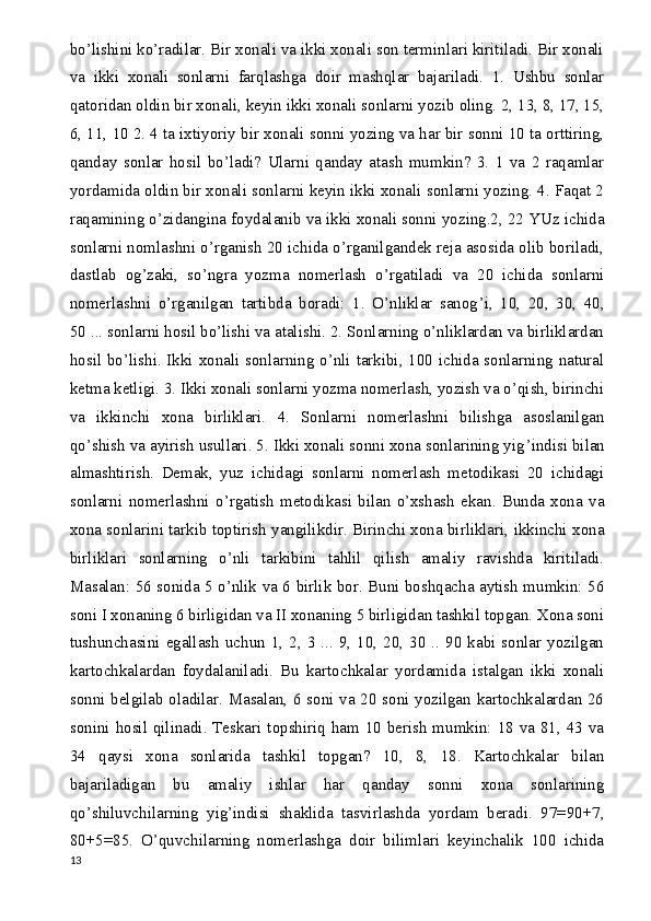 bo’lishini ko’radilar. Bir xonali va ikki xonali son terminlari kiritiladi. Bir xonali
va   ikki   xonali   sonlarni   farqlashga   doir   mashqlar   bajariladi.   1.   Ushbu   sonlar
qatoridan oldin bir xonali, keyin ikki xonali sonlarni yozib oling. 2, 13, 8, 17, 15,
6, 11, 10 2. 4 ta ixtiyoriy bir xonali sonni yozing va har bir sonni 10 ta orttiring,
qanday   sonlar   hosil   bo’ladi?   Ularni   qanday   atash   mumkin?   3.   1   va   2   raqamlar
yordamida oldin bir xonali sonlarni keyin ikki xonali sonlarni yozing. 4. Faqat 2
raqamining o’zidangina foydalanib va ikki xonali sonni yozing.2, 22 YUz ichida
sonlarni nomlashni o’rganish 20 ichida o’rganilgandek reja asosida olib boriladi,
dastlab   og’zaki,   so’ngra   yozma   nomerlash   o’rgatiladi   va   20   ichida   sonlarni
nomerlashni   o’rganilgan   tartibda   boradi:   1.   O’nliklar   sanog ’ i,   10,   20,   30,   40,
50 ... sonlarni hosil bo’lishi va atalishi. 2. Sonlarning o’nliklardan va birliklardan
hosil bo’lishi. Ikki xonali sonlarning o’nli tarkibi, 100 ichida sonlarning natural
ketma ketligi. 3. Ikki xonali sonlarni yozma nomerlash, yozish va o’qish, birinchi
va   ikkinchi   xona   birliklari.   4.   Sonlarni   nomerlashni   bilishga   asoslanilgan
qo’shish va ayirish usullari. 5. Ikki xonali sonni xona sonlarining yig ’ indisi bilan
almashtirish.   Demak,   yuz   ichidagi   sonlarni   nomerlash   metodikasi   20   ichidagi
sonlarni   nomerlashni   o’rgatish   metodikasi   bilan   o’xshash   ekan.   Bunda   xona   va
xona sonlarini tarkib toptirish yangilikdir. Birinchi xona birliklari, ikkinchi xona
birliklari   sonlarning   o’nli   tarkibini   tahlil   qilish   amaliy   ravishda   kiritiladi.
Masalan: 56 sonida 5 o’nlik va 6 birlik bor. Buni boshqacha aytish mumkin: 56
soni I xonaning 6 birligidan va II xonaning 5 birligidan tashkil topgan. Xona soni
tushunchasini egallash  uchun 1, 2, 3  ... 9,  10,  20,  30 .. 90 kabi  sonlar  yozilgan
kartochkalardan   foydalaniladi.   Bu   kartochkalar   yordamida   istalgan   ikki   xonali
sonni belgilab oladilar. Masalan, 6 soni va 20 soni yozilgan kartochkalardan 26
sonini hosil qilinadi. Teskari topshiriq ham 10 berish mumkin: 18 va 81, 43 va
34   qaysi   xona   sonlarida   tashkil   topgan?   10,   8,   18.   Kartochkalar   bilan
bajariladigan   bu   amaliy   ishlar   har   qanday   sonni   xona   sonlarining
qo’shiluvchilarning   yig ’ indisi   shaklida   tasvirlashda   yordam   beradi.   97=90+7,
80+5=85.   O’quvchilarning   nomerlashga   doir   bilimlari   keyinchalik   100   ichida
13 