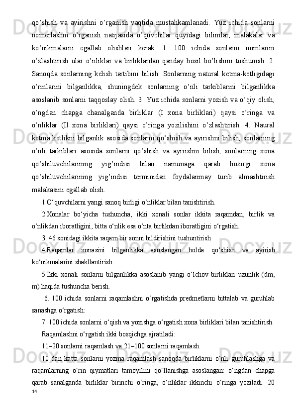 qo’shish   va   ayirishni   o’rganish   vaqtida   mustahkamlanadi.   Yuz   ichida   sonlarni
nomerlashni   o’rganish   natijasida   o’quvchilar   quyidagi   bilimlar,   malakalar   va
ko’nikmalarni   egallab   olishlari   kerak.   1.   100   ichida   sonlarni   nomlarini
o’zlashtirish   ular   o’nliklar   va   birliklardan   qanday   hosil   bo’lishini   tushunish.   2.
Sanoqda   sonlarning   kelish   tartibini   bilish.   Sonlarning   natural   ketma-ketligidagi
o’rinlarini   bilganlikka,   shuningdek   sonlarning   o’nli   tarkiblarini   bilganlikka
asoslanib sonlarni taqqoslay olish. 3. Yuz ichida sonlarni yozish va o’qiy olish,
o’ngdan   chapga   chanalganda   birliklar   (I   xona   birliklari)   qaysi   o’ringa   va
o’nliklar   (II   xona   birliklari)   qaysi   o’ringa   yozilishini   o’zlashtirish.   4.   Naural
ketma ketlikni bilganlik asosida sonlarni qo’shish va ayirishni bilish, sonlarning
o’nli   tarkiblari   asosida   sonlarni   qo’shish   va   ayirishni   bilish,   sonlarning   xona
qo’shiluvchilarining   yig ’ indisi   bilan   namunaga   qarab   hozirgi   xona
qo’shiluvchilarining   yig ’ indisi   terminidan   foydalanmay   turib   almashtirish
malakasini egallab olish.
1.O‘quvchilarni yangi sanoq birligi o‘nliklar bilan tanishtirish.
2.Xonalar   bo‘yicha   tushuncha,   ikki   xonali   sonlar   ikkita   raqamdan,   birlik   va
o‘nlikdan iboratligini, bitta o‘nlik esa o‘nta birlikdan iboratligini o‘rgatish.
3. 46 sonidagi ikkita raqam bir sonni bildirishini tushuntirish
4.Raqamlar   xonasini   bilganlikka   asoslangan   holda   qo‘shish   va   ayirish
ko‘nikmalarini shakllantirish.
5.Ikki   xonali   sonlarni   bilganlikka   asoslanib   yangi   o‘lchov   birliklari   uzunlik   (dm,
m) haqida tushuncha berish.
  6.   100  ichida   sonlarni   raqamlashni   o‘rgatishda   predmetlarni   bittalab   va   guruhlab
sanashga o‘rgatish:
7. 100 ichida sonlarni o‘qish va yozishga o‘rgatish xona birliklari bilan tanishtirish.
Raqamlashni o‘rgatish ikki bosqichga ajratiladi:
11–20 sonlarni raqamlash va 21–100 sonlarni raqamlash.
10   dan   katta   sonlarni   yozma   raqamlash   sanoqda   birliklarni   o‘nli   guruhlashga   va
raqamlarning   o‘rin   qiymatlari   tamoyilini   qo‘llanishga   asoslangan:   o‘ngdan   chapga
qarab   sanalganda   birliklar   birinchi   o‘ringa,   o‘nliklar   ikkinchi   o‘ringa   yoziladi.   20
14 