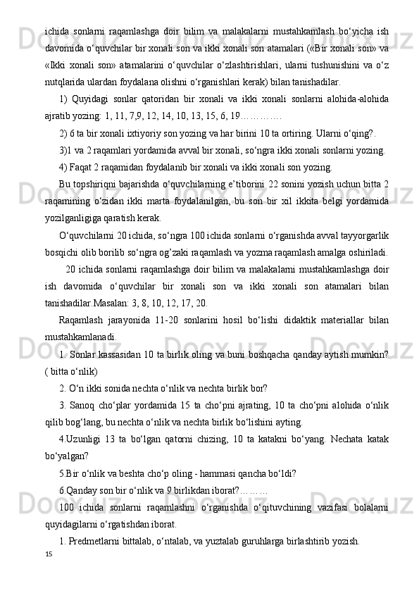 ichida   sonlarni   raqamlashga   doir   bilim   va   malakalarni   mustahkamlash   bo‘yicha   ish
davomida o‘quvchilar bir xonali son va ikki xonali son atamalari («Bir xonali son» va
«Ikki   xonali   son»   atamalarini   o‘quvchilar   o‘zlashtirishlari,   ularni   tushunishini   va   o‘z
nutqlarida ulardan foydalana olishni o‘rganishlari kerak) bilan tanishadilar.
1)   Quyidagi   sonlar   qatoridan   bir   xonali   va   ikki   xonali   sonlarni   alohida-alohida
ajratib yozing: 1, 11, 7,9, 12, 14, 10, 13, 15, 6, 19………….
2) 6 ta bir xonali ixtiyoriy son yozing va har birini 10 ta ortiring. Ularni o‘qing?.
3)1 va 2 raqamlari yordamida avval bir xonali, so‘ngra ikki xonali sonlarni yozing.
4) Faqat 2 raqamidan foydalanib bir xonali va ikki xonali son yozing.
Bu topshiriqni bajarishda o‘quvchilarning e’tiborini 22 sonini yozish uchun bitta 2
raqamining   o‘zidan   ikki   marta   foydalanilgan,   bu   son   bir   xil   ikkita   belgi   yordamida
yozilganligiga qaratish kerak.
O‘quvchilarni 20 ichida, so‘ngra 100 ichida sonlarni o‘rganishda avval tayyorgarlik
bosqichi olib borilib so‘ngra og’zaki raqamlash va yozma raqamlash amalga oshiriladi.
   20 ichida sonlarni raqamlashga doir bilim va malakalarni mustahkamlashga doir
ish   davomida   o‘quvchilar   bir   xonali   son   va   ikki   xonali   son   atamalari   bilan
tanishadilar.Masalan: 3, 8, 10, 12, 17, 20.
Raqamlash   jarayonida   11-20   sonlarini   hosil   bo‘lishi   didaktik   materiallar   bilan
mustahkamlanadi.
1. Sonlar kassasidan 10 ta birlik oling va buni boshqacha qanday aytish mumkin?
( bitta o‘nlik)
2. O‘n ikki sonida nechta o‘nlik va nechta birlik bor?
3.   Sanoq   cho‘plar   yordamida   15   ta   cho‘pni   ajrating,   10   ta   cho‘pni   alohida   o‘nlik
qilib bog‘lang, bu nechta o‘nlik va nechta birlik bo‘lishini ayting.
4.Uzunligi   13   ta   bo‘lgan   qatorni   chizing,   10   ta   katakni   bo‘yang.   Nechata   katak
bo‘yalgan?
5.Bir o‘nlik va beshta cho‘p oling - hammasi qancha bo‘ldi?
6.Qanday son bir o‘nlik va 9 birlikdan iborat?………
100   ichida   sonlarni   raqamlashni   o‘rganishda   o‘qituvchining   vazifasi   bolalarni
quyidagilarni o‘rgatishdan iborat.
1. Predmetlarni bittalab, o‘ntalab, va yuztalab guruhlarga birlashtirib yozish.
15 