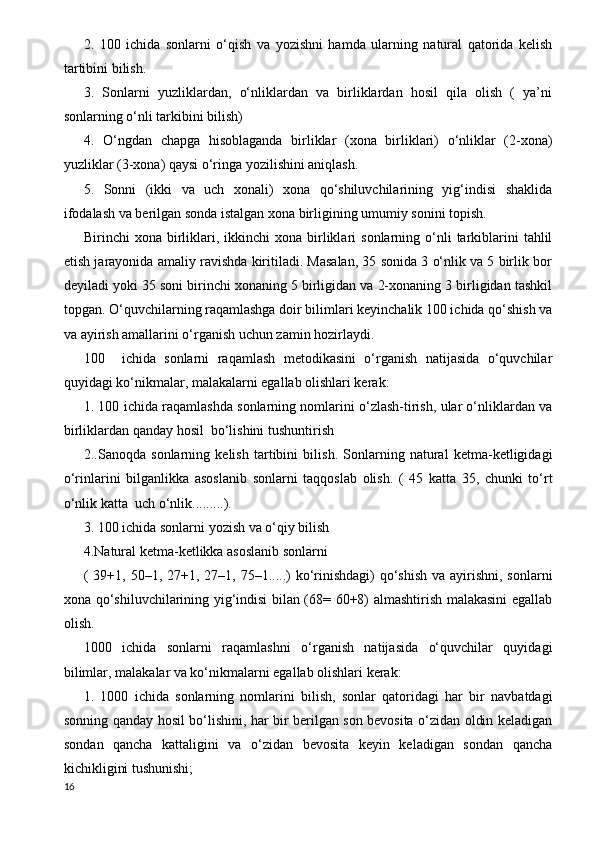 2.   100   ichida   sonlarni   o‘qish   va   yozishni   hamda   ularning   natural   qatorida   kelish
tartibini bilish.
3.   Sonlarni   yuzliklardan,   o‘nliklardan   va   birliklardan   hosil   qila   olish   (   ya’ni
sonlarning o‘nli tarkibini bilish)
4.   O‘ngdan   chapga   hisoblaganda   birliklar   (xona   birliklari)   o‘nliklar   (2-xona)
yuzliklar (3-xona) qaysi o‘ringa yozilishini aniqlash.
5.   Sonni   (ikki   va   uch   xonali)   xona   qo‘shiluvchilarining   yig‘indisi   shaklida
ifodalash va berilgan sonda istalgan xona birligining umumiy sonini topish. 
Birinchi   xona  birliklari,  ikkinchi   xona  birliklari   sonlarning  o‘nli  tarkiblarini  tahlil
etish jarayonida amaliy ravishda kiritiladi. Masalan, 35 sonida 3 o‘nlik va 5 birlik bor
deyiladi yoki 35 soni birinchi xonaning 5 birligidan va 2-xonaning 3 birligidan tashkil
topgan. O‘quvchilarning raqamlashga doir bilimlari keyinchalik 100 ichida qo‘shish va
va ayirish amallarini o‘rganish uchun zamin hozirlaydi.
100     ichida   sonlarni   raqamlash   metodikasini   o‘rganish   natijasida   o‘quvchilar
quyidagi ko‘nikmalar, malakalarni egallab olishlari kerak:
1. 100 ichida raqamlashda sonlarning nomlarini o‘zlash-tirish, ular o‘nliklardan va
birliklardan qanday hosil  bo‘lishini tushuntirish
2..Sanoqda   sonlarning   kelish   tartibini   bilish.   Sonlarning   natural   ketma-ketligidagi
o‘rinlarini   bilganlikka   asoslanib   sonlarni   taqqoslab   olish.   (   45   katta   35,   chunki   to‘rt
o‘nlik katta  uch o‘nlik.........). 
3. 100 ichida sonlarni yozish va o‘qiy bilish
4.Natural ketma-ketlikka asoslanib sonlarni 
( 39+1, 50–1, 27+1, 27–1, 75–1.....)  ko‘rinishdagi)  qo‘shish va  ayirishni,  sonlarni
xona qo‘shiluvchilarining yig‘indisi bilan (68= 60+8) almashtirish malakasini egallab
olish. 
1000   ichida   sonlarni   raqamlashni   o‘rganish   natijasida   o‘quvchilar   quyidagi
bilimlar, malakalar va ko‘nikmalarni egallab olishlari kerak:
1.   1000   ichida   sonlarning   nomlarini   bilish,   sonlar   qatoridagi   har   bir   navbatdagi
sonning qanday hosil bo‘lishini, har bir berilgan son bevosita o‘zidan oldin keladigan
sondan   qancha   kattaligini   va   o‘zidan   bevosita   keyin   keladigan   sondan   qancha
kichikligini tushunishi;
16 