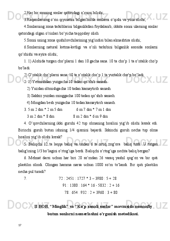 2.Har bir sonning sonlar qatoridagi o‘rnini bilishi;
3.Raqamlarning o‘rin qiymatini bilgan holda sonlarni o‘qishi va yoza olishi;
4.Sonlarning xona tarkiblarini bilganlikdan foydalanib, ikkita sonni ularning sonlar
qatoridagi olgan o‘rinlari bo‘yicha taqqoslay olish
5.Sonni uning xona qushiluvchilarining yig‘indisi bilan almashtira olishi;
6.Sonlarning   natural   ketma-ketligi   va   o‘nli   tarkibini   bilganlik   asosida   sonlarni
qo‘shishi va ayira olishi;
1. 1) Alohida turgan cho‘plarni 1 dan 10 gacha sana. 10 ta cho‘p 1 ta o‘ntalik cho‘p
bo‘ladi.
2) O‘ntalik cho‘plarni sana.  10 ta o‘ntalik cho‘p 1 ta yuztalik cho‘p bo‘ladi.
2. 1) Yetmishdan yuzgacha 10 tadan qo‘shib sanash.
   2) Yuzdan oltmishgacha 10 tadan kamaytirib sanash.
   3) Sakkiz yuzdan minggacha 100 tadan qo‘shib sanash.
   4) Mingdan besh yuzgacha 10 tadan kamaytirib sanash.
3. 5 m 2 dm * 2 m 5 dm              6 m 7 dm * 7 m 1 dm
   3 m 2 dm * 8 dm                   8 m 2 dm * 6 m 9 dm
4.   O‘quvchilarning   ikki   guruhi   42   tup   olmaning   hosilini   yig‘ib   olishi   kerak   edi.
Birinchi   guruh   butun   ishning   1/4   qismini   bajardi.   Ikkinchi   guruh   necha   tup   olma
hosilini yig‘ib olishi kerak?
5.   Baliqchi   12   ta   laqqa   baliq   va   undan   6   ta   ortiq   zog‘ora     baliq   tutdi.   U   tutgan
balig‘ining 1/3 bo‘lagini o‘rtog‘iga berdi. Baliqchi o‘rtog‘iga nechta baliq bergan?
6.   Mehnat   darsi   uchun   har   biri   20   so‘mdan   26   varaq   yashil   qog‘oz   va   bir   quti
plastilin   olindi.   Olingan   hamma   narsa   uchun   1000   so‘m   to‘landi.   Bir   quti   plastilin
necha pul turadi?
7.                                72 : 2451 : 1727 * 3 – 3980 : 5 + 28
91 : 1380 : 164 * 16 - 5832 : 2 + 16
78 : 654 : 932 : 2 + 3960 : 3 + 80
II BOB. “Minglik” va “Ko’p xonali sonlar” mavzusida nomanfiy
butun sonlarni nomerlashni o’rganish metodikasi.
17 