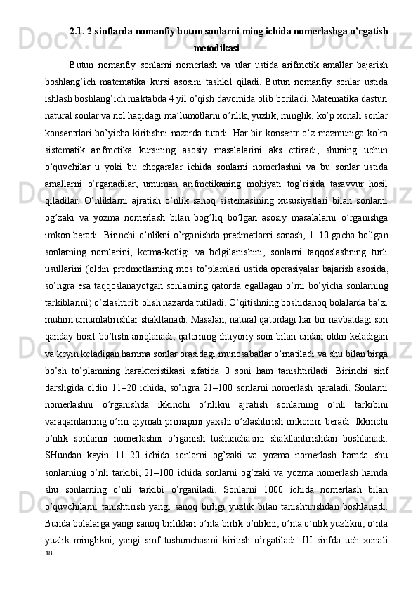 2.1. 2-sinflarda nomanfiy butun sonlarni ming ichida nomerlashga o’rgatish
metodikasi
Butun   nomanfiy   sonlarni   nomerlash   va   ular   ustida   arifmetik   amallar   bajarish
boshlang’ich   matematika   kursi   asosini   tashkil   qiladi.   Butun   nomanfiy   sonlar   ustida
ishlash boshlang’ich maktabda 4 yil o’qish davomida olib boriladi. Matematika dasturi
natural sonlar va nol haqidagi ma’lumotlarni o’nlik, yuzlik, minglik, ko’p xonali sonlar
konsentrlari bo’yicha kiritishni nazarda tutadi. Har bir konsentr o’z mazmuniga ko’ra
sistematik   arifmetika   kursining   asosiy   masalalarini   aks   ettiradi,   shuning   uchun
o’quvchilar   u   yoki   bu   chegaralar   ichida   sonlarni   nomerlashni   va   bu   sonlar   ustida
amallarni   o’rganadilar,   umuman   arifmetikaning   mohiyati   tog’risida   tasavvur   hosil
qiladilar.   O’nliklarni   ajratish   o’nlik   sanoq   sistemasining   xususiyatlari   bilan   sonlarni
og’zaki   va   yozma   nomerlash   bilan   bog’liq   bo’lgan   asosiy   masalalarni   o’rganishga
imkon beradi. Birinchi o’nlikni o’rganishda predmetlarni sanash, 1–10 gacha bo’lgan
sonlarning   nomlarini,   ketma-ketligi   va   belgilanishini,   sonlarni   taqqoslashning   turli
usullarini   (oldin   predmetlarning   mos   to’plamlari   ustida   operasiyalar   bajarish   asosida ,
so’ngra   esa   taqqoslanayotgan   sonlarning   qatorda   egallagan   o’rni   bo’yicha   sonlarning
tarkiblarini) o’zlashtirib olish nazarda tutiladi. O’qitishning boshidanoq bolalarda ba’zi
muhim umumlatirishlar shakllanadi. Masalan, natural qatordagi har bir navbatdagi son
qanday hosil bo’lishi aniqlanadi, qatorning ihtiyoriy soni bilan undan oldin keladigan
va keyin keladigan hamma sonlar orasidagi munosabatlar o’rnatiladi va shu bilan birga
bo’sh   to’plamning   harakteristikasi   sifatida   0   soni   ham   tanishtiriladi.   Birinchi   sinf
darsligida   oldin   11–20   ichida,   so’ngra   21–100   sonlarni   nomerlash   qaraladi.   Sonlarni
nomerlashni   o’rganishda   ikkinchi   o’nlikni   ajratish   sonlarning   o’nli   tarkibini
varaqamlarning o’rin qiymati prinsipini yaxshi o’zlashtirish imkonini beradi. Ikkinchi
o’nlik   sonlarini   nomerlashni   o’rganish   tushunchasini   shakllantirishdan   boshlanadi.
SHundan   keyin   11–20   ichida   sonlarni   og’zaki   va   yozma   nomerlash   hamda   shu
sonlarning   o’nli   tarkibi,   21–100   ichida   sonlarni   og’zaki   va   yozma   nomerlash   hamda
shu   sonlarning   o’nli   tarkibi   o’rganiladi.   Sonlarni   1000   ichida   nomerlash   bilan
o’quvchilarni   tanishtirish   yangi   sanoq   birligi   yuzlik   bilan   tanishtirishdan   boshlanadi.
Bunda bolalarga yangi sanoq birliklari o’nta birlik o’nlikni, o’nta o’nlik yuzlikni, o’nta
yuzlik   minglikni,   yangi   sinf   tushunchasini   kiritish   o’rgatiladi.   III   sinfda   uch   xonali
18 